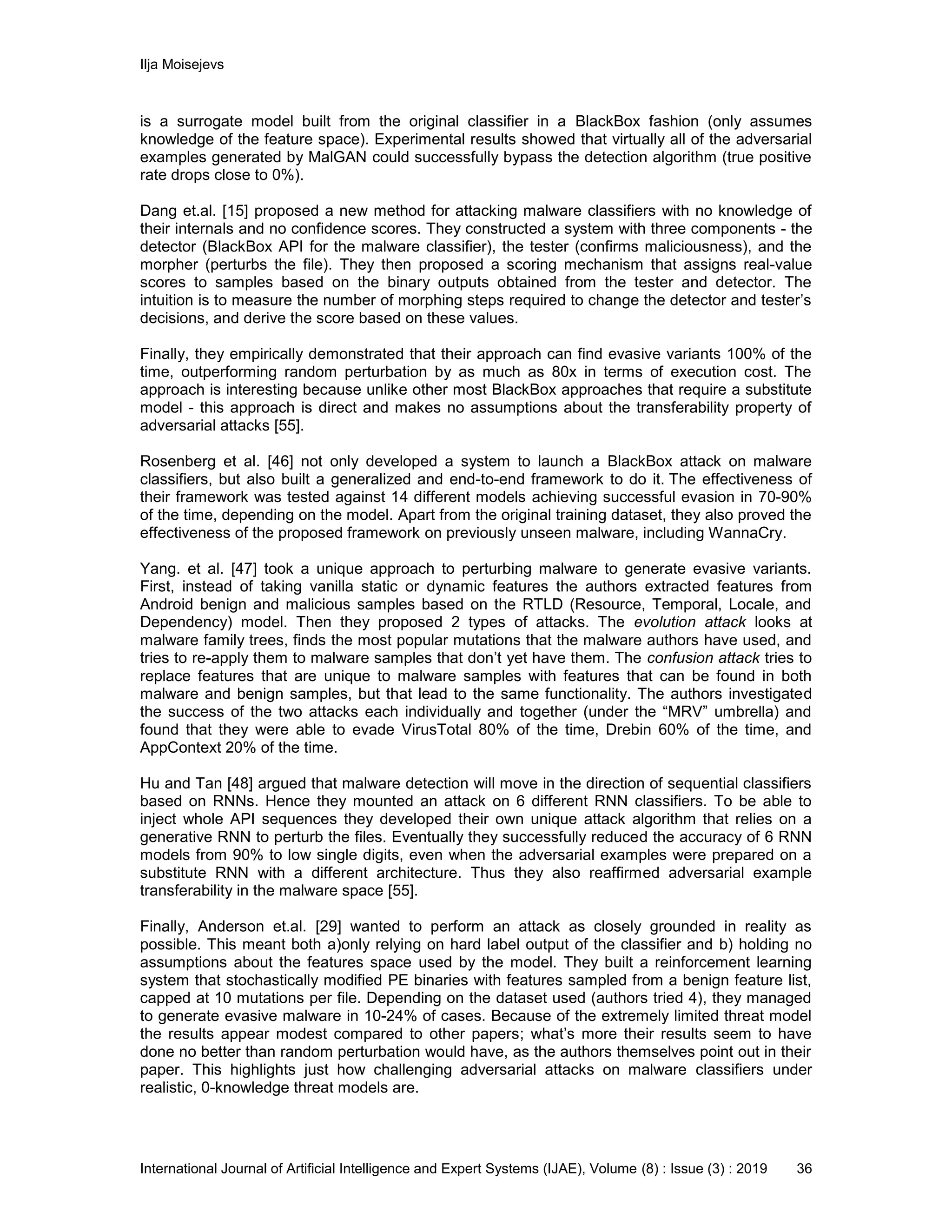 Ilja Moisejevs
International Journal of Artificial Intelligence and Expert Systems (IJAE), Volume (8) : Issue (3) : 2019 36
is a surrogate model built from the original classifier in a BlackBox fashion (only assumes
knowledge of the feature space). Experimental results showed that virtually all of the adversarial
examples generated by MalGAN could successfully bypass the detection algorithm (true positive
rate drops close to 0%).
Dang et.al. [15] proposed a new method for attacking malware classifiers with no knowledge of
their internals and no confidence scores. They constructed a system with three components - the
detector (BlackBox API for the malware classifier), the tester (confirms maliciousness), and the
morpher (perturbs the file). They then proposed a scoring mechanism that assigns real-value
scores to samples based on the binary outputs obtained from the tester and detector. The
intuition is to measure the number of morphing steps required to change the detector and tester’s
decisions, and derive the score based on these values.
Finally, they empirically demonstrated that their approach can find evasive variants 100% of the
time, outperforming random perturbation by as much as 80x in terms of execution cost. The
approach is interesting because unlike other most BlackBox approaches that require a substitute
model - this approach is direct and makes no assumptions about the transferability property of
adversarial attacks [55].
Rosenberg et al. [46] not only developed a system to launch a BlackBox attack on malware
classifiers, but also built a generalized and end-to-end framework to do it. The effectiveness of
their framework was tested against 14 different models achieving successful evasion in 70-90%
of the time, depending on the model. Apart from the original training dataset, they also proved the
effectiveness of the proposed framework on previously unseen malware, including WannaCry.
Yang. et al. [47] took a unique approach to perturbing malware to generate evasive variants.
First, instead of taking vanilla static or dynamic features the authors extracted features from
Android benign and malicious samples based on the RTLD (Resource, Temporal, Locale, and
Dependency) model. Then they proposed 2 types of attacks. The evolution attack looks at
malware family trees, finds the most popular mutations that the malware authors have used, and
tries to re-apply them to malware samples that don’t yet have them. The confusion attack tries to
replace features that are unique to malware samples with features that can be found in both
malware and benign samples, but that lead to the same functionality. The authors investigated
the success of the two attacks each individually and together (under the “MRV” umbrella) and
found that they were able to evade VirusTotal 80% of the time, Drebin 60% of the time, and
AppContext 20% of the time.
Hu and Tan [48] argued that malware detection will move in the direction of sequential classifiers
based on RNNs. Hence they mounted an attack on 6 different RNN classifiers. To be able to
inject whole API sequences they developed their own unique attack algorithm that relies on a
generative RNN to perturb the files. Eventually they successfully reduced the accuracy of 6 RNN
models from 90% to low single digits, even when the adversarial examples were prepared on a
substitute RNN with a different architecture. Thus they also reaffirmed adversarial example
transferability in the malware space [55].
Finally, Anderson et.al. [29] wanted to perform an attack as closely grounded in reality as
possible. This meant both a)only relying on hard label output of the classifier and b) holding no
assumptions about the features space used by the model. They built a reinforcement learning
system that stochastically modified PE binaries with features sampled from a benign feature list,
capped at 10 mutations per file. Depending on the dataset used (authors tried 4), they managed
to generate evasive malware in 10-24% of cases. Because of the extremely limited threat model
the results appear modest compared to other papers; what’s more their results seem to have
done no better than random perturbation would have, as the authors themselves point out in their
paper. This highlights just how challenging adversarial attacks on malware classifiers under
realistic, 0-knowledge threat models are.
 