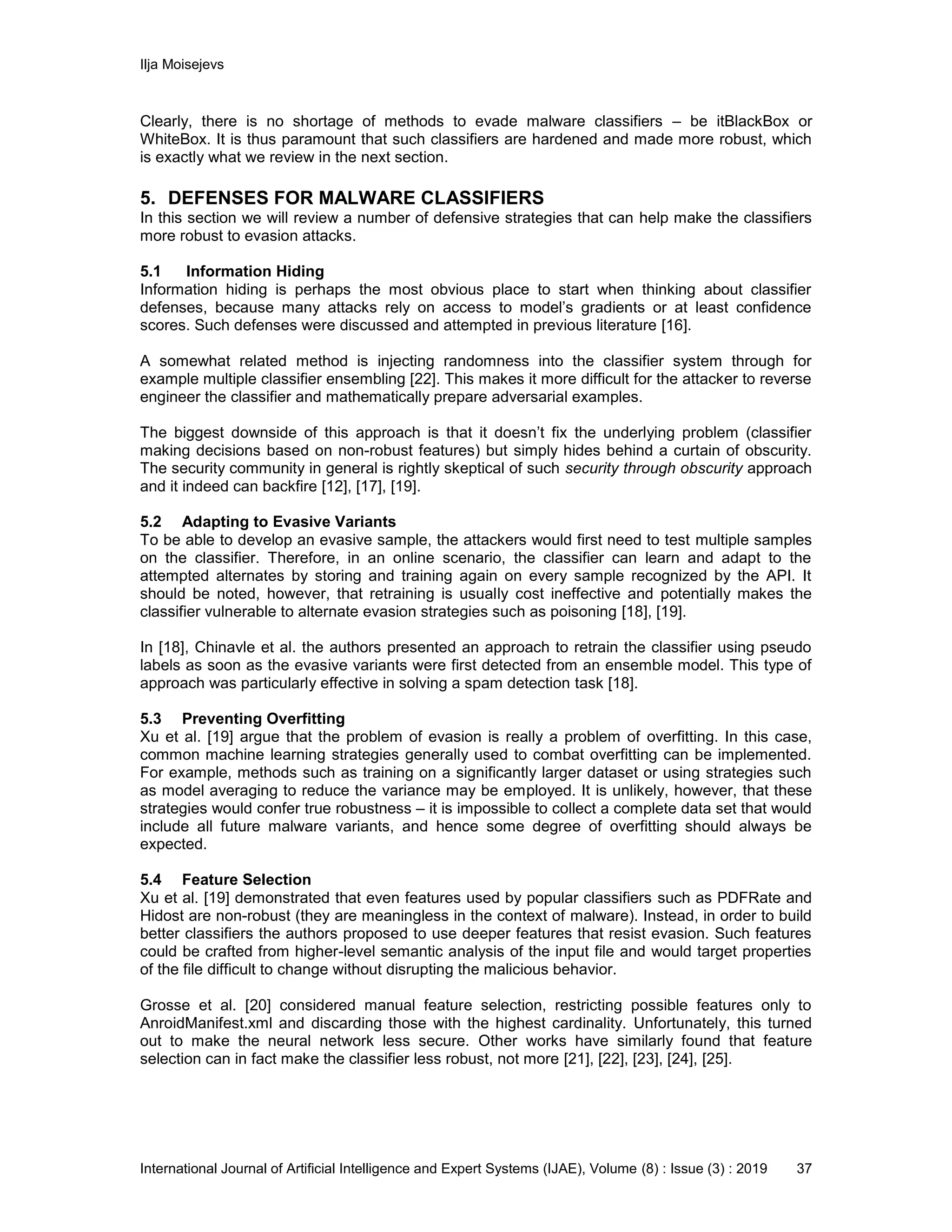 Ilja Moisejevs
International Journal of Artificial Intelligence and Expert Systems (IJAE), Volume (8) : Issue (3) : 2019 37
Clearly, there is no shortage of methods to evade malware classifiers – be itBlackBox or
WhiteBox. It is thus paramount that such classifiers are hardened and made more robust, which
is exactly what we review in the next section.
5. DEFENSES FOR MALWARE CLASSIFIERS
In this section we will review a number of defensive strategies that can help make the classifiers
more robust to evasion attacks.
5.1 Information Hiding
Information hiding is perhaps the most obvious place to start when thinking about classifier
defenses, because many attacks rely on access to model’s gradients or at least confidence
scores. Such defenses were discussed and attempted in previous literature [16].
A somewhat related method is injecting randomness into the classifier system through for
example multiple classifier ensembling [22]. This makes it more difficult for the attacker to reverse
engineer the classifier and mathematically prepare adversarial examples.
The biggest downside of this approach is that it doesn’t fix the underlying problem (classifier
making decisions based on non-robust features) but simply hides behind a curtain of obscurity.
The security community in general is rightly skeptical of such security through obscurity approach
and it indeed can backfire [12], [17], [19].
5.2 Adapting to Evasive Variants
To be able to develop an evasive sample, the attackers would first need to test multiple samples
on the classifier. Therefore, in an online scenario, the classifier can learn and adapt to the
attempted alternates by storing and training again on every sample recognized by the API. It
should be noted, however, that retraining is usually cost ineffective and potentially makes the
classifier vulnerable to alternate evasion strategies such as poisoning [18], [19].
In [18], Chinavle et al. the authors presented an approach to retrain the classifier using pseudo
labels as soon as the evasive variants were first detected from an ensemble model. This type of
approach was particularly effective in solving a spam detection task [18].
5.3 Preventing Overfitting
Xu et al. [19] argue that the problem of evasion is really a problem of overfitting. In this case,
common machine learning strategies generally used to combat overfitting can be implemented.
For example, methods such as training on a significantly larger dataset or using strategies such
as model averaging to reduce the variance may be employed. It is unlikely, however, that these
strategies would confer true robustness – it is impossible to collect a complete data set that would
include all future malware variants, and hence some degree of overfitting should always be
expected.
5.4 Feature Selection
Xu et al. [19] demonstrated that even features used by popular classifiers such as PDFRate and
Hidost are non-robust (they are meaningless in the context of malware). Instead, in order to build
better classifiers the authors proposed to use deeper features that resist evasion. Such features
could be crafted from higher-level semantic analysis of the input file and would target properties
of the file difficult to change without disrupting the malicious behavior.
Grosse et al. [20] considered manual feature selection, restricting possible features only to
AnroidManifest.xml and discarding those with the highest cardinality. Unfortunately, this turned
out to make the neural network less secure. Other works have similarly found that feature
selection can in fact make the classifier less robust, not more [21], [22], [23], [24], [25].
 
