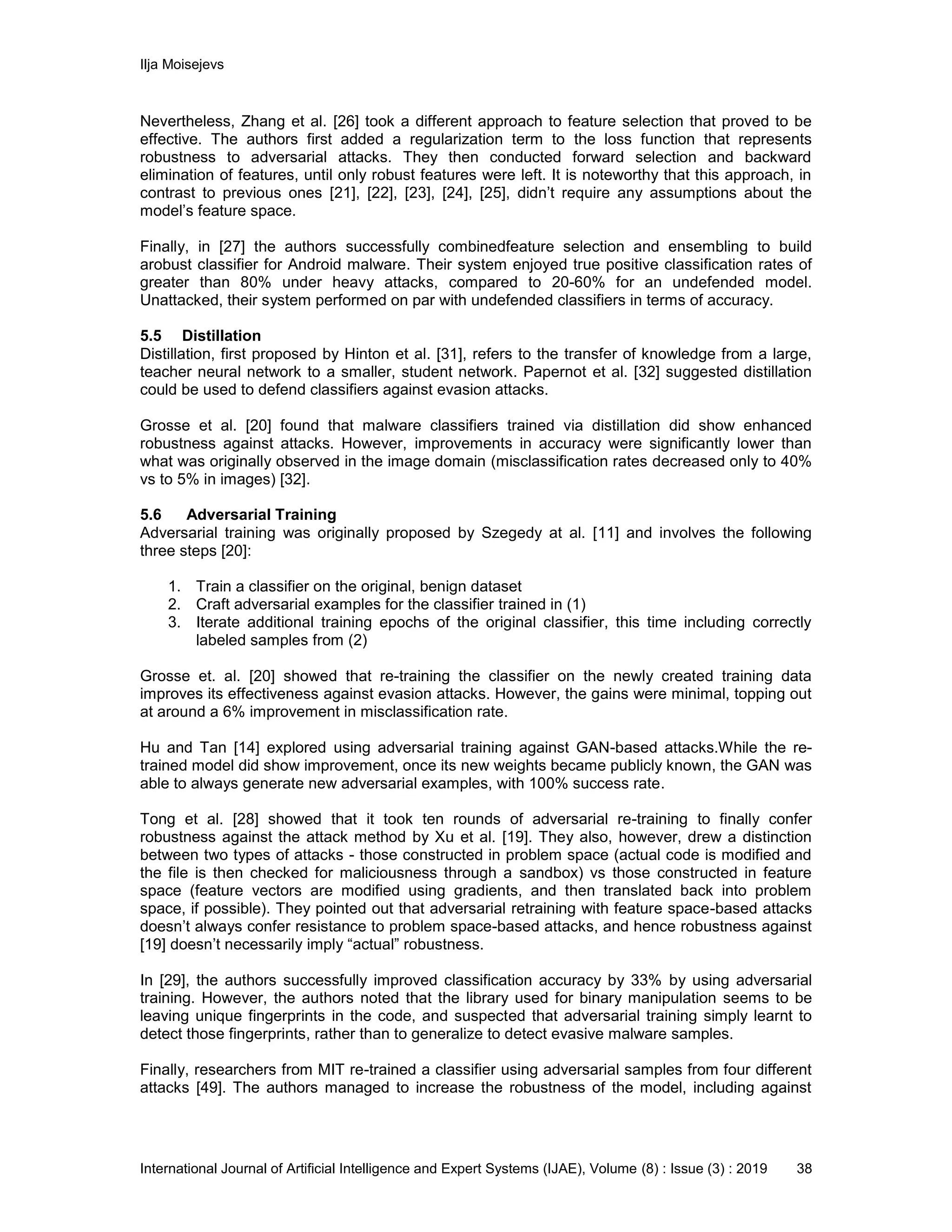 Ilja Moisejevs
International Journal of Artificial Intelligence and Expert Systems (IJAE), Volume (8) : Issue (3) : 2019 38
Nevertheless, Zhang et al. [26] took a different approach to feature selection that proved to be
effective. The authors first added a regularization term to the loss function that represents
robustness to adversarial attacks. They then conducted forward selection and backward
elimination of features, until only robust features were left. It is noteworthy that this approach, in
contrast to previous ones [21], [22], [23], [24], [25], didn’t require any assumptions about the
model’s feature space.
Finally, in [27] the authors successfully combinedfeature selection and ensembling to build
arobust classifier for Android malware. Their system enjoyed true positive classification rates of
greater than 80% under heavy attacks, compared to 20-60% for an undefended model.
Unattacked, their system performed on par with undefended classifiers in terms of accuracy.
5.5 Distillation
Distillation, first proposed by Hinton et al. [31], refers to the transfer of knowledge from a large,
teacher neural network to a smaller, student network. Papernot et al. [32] suggested distillation
could be used to defend classifiers against evasion attacks.
Grosse et al. [20] found that malware classifiers trained via distillation did show enhanced
robustness against attacks. However, improvements in accuracy were significantly lower than
what was originally observed in the image domain (misclassification rates decreased only to 40%
vs to 5% in images) [32].
5.6 Adversarial Training
Adversarial training was originally proposed by Szegedy at al. [11] and involves the following
three steps [20]:
1. Train a classifier on the original, benign dataset
2. Craft adversarial examples for the classifier trained in (1)
3. Iterate additional training epochs of the original classifier, this time including correctly
labeled samples from (2)
Grosse et. al. [20] showed that re-training the classifier on the newly created training data
improves its effectiveness against evasion attacks. However, the gains were minimal, topping out
at around a 6% improvement in misclassification rate.
Hu and Tan [14] explored using adversarial training against GAN-based attacks.While the re-
trained model did show improvement, once its new weights became publicly known, the GAN was
able to always generate new adversarial examples, with 100% success rate.
Tong et al. [28] showed that it took ten rounds of adversarial re-training to finally confer
robustness against the attack method by Xu et al. [19]. They also, however, drew a distinction
between two types of attacks - those constructed in problem space (actual code is modified and
the file is then checked for maliciousness through a sandbox) vs those constructed in feature
space (feature vectors are modified using gradients, and then translated back into problem
space, if possible). They pointed out that adversarial retraining with feature space-based attacks
doesn’t always confer resistance to problem space-based attacks, and hence robustness against
[19] doesn’t necessarily imply “actual” robustness.
In [29], the authors successfully improved classification accuracy by 33% by using adversarial
training. However, the authors noted that the library used for binary manipulation seems to be
leaving unique fingerprints in the code, and suspected that adversarial training simply learnt to
detect those fingerprints, rather than to generalize to detect evasive malware samples.
Finally, researchers from MIT re-trained a classifier using adversarial samples from four different
attacks [49]. The authors managed to increase the robustness of the model, including against
 