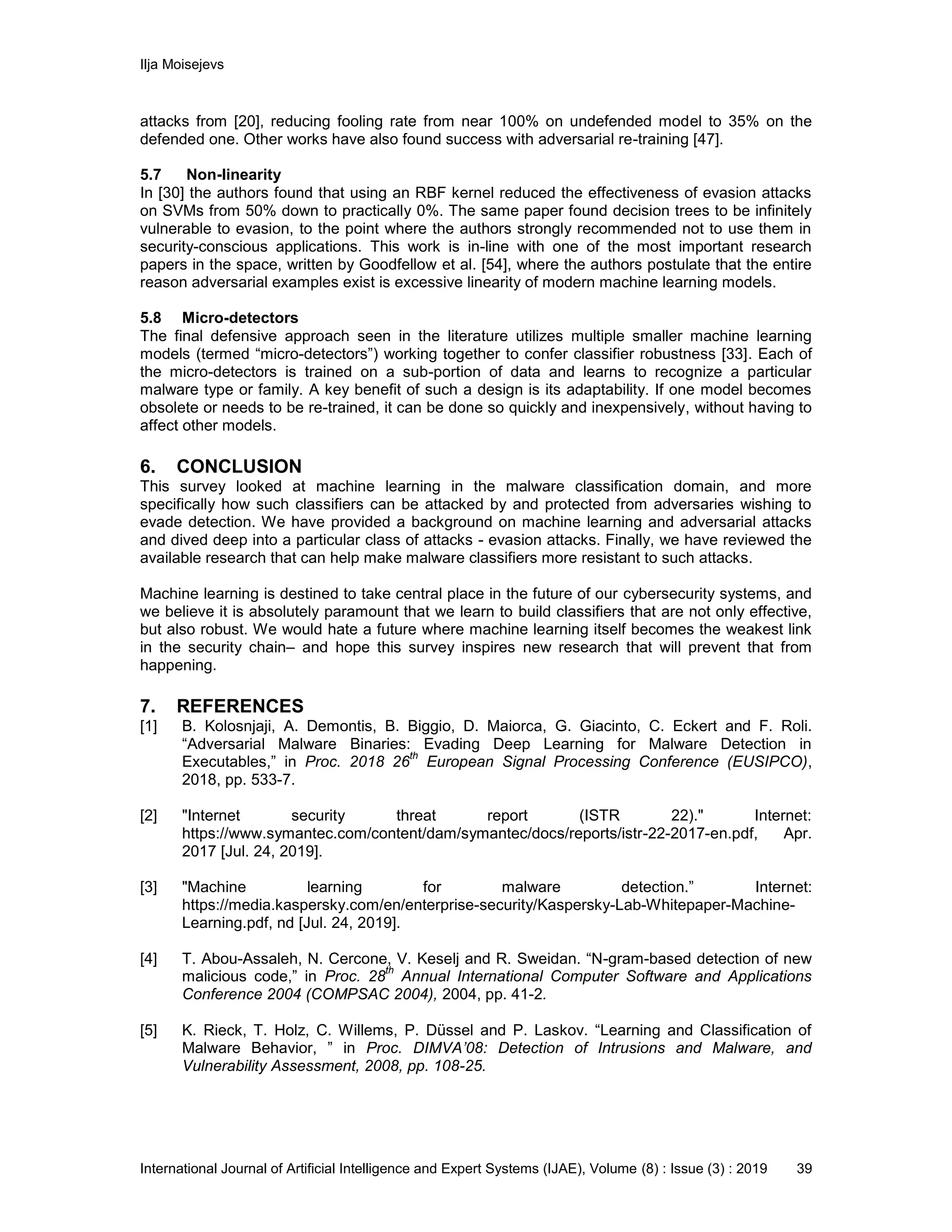 Ilja Moisejevs
International Journal of Artificial Intelligence and Expert Systems (IJAE), Volume (8) : Issue (3) : 2019 39
attacks from [20], reducing fooling rate from near 100% on undefended model to 35% on the
defended one. Other works have also found success with adversarial re-training [47].
5.7 Non-linearity
In [30] the authors found that using an RBF kernel reduced the effectiveness of evasion attacks
on SVMs from 50% down to practically 0%. The same paper found decision trees to be infinitely
vulnerable to evasion, to the point where the authors strongly recommended not to use them in
security-conscious applications. This work is in-line with one of the most important research
papers in the space, written by Goodfellow et al. [54], where the authors postulate that the entire
reason adversarial examples exist is excessive linearity of modern machine learning models.
5.8 Micro-detectors
The final defensive approach seen in the literature utilizes multiple smaller machine learning
models (termed “micro-detectors”) working together to confer classifier robustness [33]. Each of
the micro-detectors is trained on a sub-portion of data and learns to recognize a particular
malware type or family. A key benefit of such a design is its adaptability. If one model becomes
obsolete or needs to be re-trained, it can be done so quickly and inexpensively, without having to
affect other models.
6. CONCLUSION
This survey looked at machine learning in the malware classification domain, and more
specifically how such classifiers can be attacked by and protected from adversaries wishing to
evade detection. We have provided a background on machine learning and adversarial attacks
and dived deep into a particular class of attacks - evasion attacks. Finally, we have reviewed the
available research that can help make malware classifiers more resistant to such attacks.
Machine learning is destined to take central place in the future of our cybersecurity systems, and
we believe it is absolutely paramount that we learn to build classifiers that are not only effective,
but also robust. We would hate a future where machine learning itself becomes the weakest link
in the security chain– and hope this survey inspires new research that will prevent that from
happening.
7. REFERENCES
[1] B. Kolosnjaji, A. Demontis, B. Biggio, D. Maiorca, G. Giacinto, C. Eckert and F. Roli.
“Adversarial Malware Binaries: Evading Deep Learning for Malware Detection in
Executables,” in Proc. 2018 26
th
European Signal Processing Conference (EUSIPCO),
2018, pp. 533-7.
[2] "Internet security threat report (ISTR 22)." Internet:
https://www.symantec.com/content/dam/symantec/docs/reports/istr-22-2017-en.pdf, Apr.
2017 [Jul. 24, 2019].
[3] "Machine learning for malware detection.” Internet:
https://media.kaspersky.com/en/enterprise-security/Kaspersky-Lab-Whitepaper-Machine-
Learning.pdf, nd [Jul. 24, 2019].
[4] T. Abou-Assaleh, N. Cercone, V. Keselj and R. Sweidan. “N-gram-based detection of new
malicious code,” in Proc. 28
th
Annual International Computer Software and Applications
Conference 2004 (COMPSAC 2004), 2004, pp. 41-2.
[5] K. Rieck, T. Holz, C. Willems, P. Düssel and P. Laskov. “Learning and Classification of
Malware Behavior, ” in Proc. DIMVA’08: Detection of Intrusions and Malware, and
Vulnerability Assessment, 2008, pp. 108-25.
 