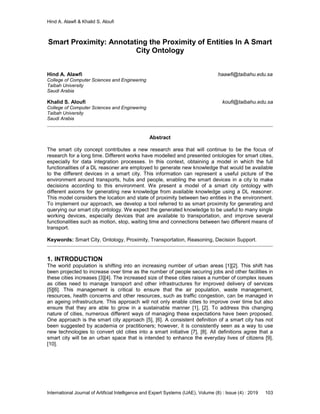 Hind A. Alawfi & Khalid S. Aloufi
International Journal of Artificial Intelligence and Expert Systems (IJAE), Volume (8) : Issue (4) : 2019 103
Smart Proximity: Annotating the Proximity of Entities In A Smart
City Ontology
Hind A. Alawfi haawfi@taibahu.edu.sa
College of Computer Sciences and Engineering
Taibah University
Saudi Arabia
Khalid S. Aloufi koufi@taibahu.edu.sa
College of Computer Sciences and Engineering
Taibah University
Saudi Arabia
Abstract
The smart city concept contributes a new research area that will continue to be the focus of
research for a long time. Different works have modelled and presented ontologies for smart cities,
especially for data integration processes. In this context, obtaining a model in which the full
functionalities of a DL reasoner are employed to generate new knowledge that would be available
to the different devices in a smart city. This information can represent a useful picture of the
environment around transports, hubs and people, enabling the smart devices in a city to make
decisions according to this environment. We present a model of a smart city ontology with
different axioms for generating new knowledge from available knowledge using a DL reasoner.
This model considers the location and state of proximity between two entities in the environment.
To implement our approach, we develop a tool referred to as smart proximity for generating and
querying our smart city ontology. We expect the generated knowledge to be useful to many single
working devices, especially devices that are available to transportation, and improve several
functionalities such as motion, stop, waiting time and connections between two different means of
transport.
Keywords: Smart City, Ontology, Proximity, Transportation, Reasoning, Decision Support.
1. INTRODUCTION
The world population is shifting into an increasing number of urban areas [1][2]. This shift has
been projected to increase over time as the number of people securing jobs and other facilities in
these cities increases [3][4]. The increased size of these cities raises a number of complex issues
as cities need to manage transport and other infrastructures for improved delivery of services
[5][6]. This management is critical to ensure that the air population, waste management,
resources, health concerns and other resources, such as traffic congestion, can be managed in
an ageing infrastructure. This approach will not only enable cities to improve over time but also
ensure that they are able to grow in a sustainable manner [1], [2]. To address this changing
nature of cities, numerous different ways of managing these expectations have been proposed.
One approach is the smart city approach [5], [6]. A consistent definition of a smart city has not
been suggested by academia or practitioners; however, it is consistently seen as a way to use
new technologies to convert old cities into a smart initiative [7], [8]. All definitions agree that a
smart city will be an urban space that is intended to enhance the everyday lives of citizens [9],
[10].
 