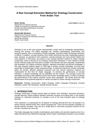 Abeer Alarfaj & Abdulmalik Alsalamn
International Journal of Artificial Intelligence and Expert Systems (IJAE), Volume (9) : Issue (1) : 2020 1
A New Concept Extraction Method for Ontology Construction
From Arabic Text
Abeer Alarfaj aaalarfaj@pnu.edu.sa
Department of Computer Sciences
College of Computer and Information Sciences
Princess Nora Bint AbdulRahman University
Riyadh, Saudi Arabia
Abdulmalik Alsalamn salman@ksu.edu.sa
Department of Computer Science
College of Computer and Information Sciences
King Saud University
Riyadh, Saudi Arabia
Abstract
Ontology is one of the most popular representation model used for knowledge representation,
sharing and reusing. The Arabic language has complex morphological, grammatical, and
semantic aspects. Due to complexity of Arabic language, automatic Arabic terminology extraction
is difficult. In addition, concept extraction from Arabic documents has been challenging research
area, because, as opposed to term extraction, concept extraction are more domain related and
more selective. In this paper, we present a new concept extraction method for Arabic ontology
construction, which is the part of our ontology construction framework. A new method to extract
domain relevant single and multi-word concepts in the domain has been proposed, implemented
and evaluated. Our method combines linguistic, statistical information and domain knowledge. It
first uses linguistic patterns based on POS tags to extract concept candidates, and then stop
words filter is implemented to filter unwanted strings. To determine relevance of these candidates
within the domain, different statistical measures and new domain relevance measure are
implemented for first time for Arabic language. To enhance the performance of concept
extraction, a domain knowledge will be integrated into the module. The concepts scores are
calculated according to their statistical values and domain knowledge values. In order to evaluate
the performance of the method, precision scores were calculated. The results show the high
effectiveness of the proposed approach to extract concepts for Arabic ontology construction.
Keywords: Ontology Construction, Arabic Ontology, Arabic Language Processing, Concept
Extraction, Arabic Term Extraction, Specific Domain Corpus.
1. INTRODUCTION
Ontology construction includes several steps as follows: term extraction, synonyms extraction,
concept learning, finding relations between extracted concepts and adding them in the existing
ontology [1]. Automatic extraction of concepts is one of the most important tasks of ontology
learning.
Term extraction is a prerequisite for all aspects of ontology learning from text. Its purpose is to
extract domain relevant terms from natural language text. Terms are the linguistic realization of
domain specific concepts. Term can be a single word or multi-word compound relevant for the
domain in question as a term [9].
The Arabic language has complex morphological, grammatical, and semantic aspects since it is a
highly derivational and inflectional language, which makes morphological analysis a very complex
 