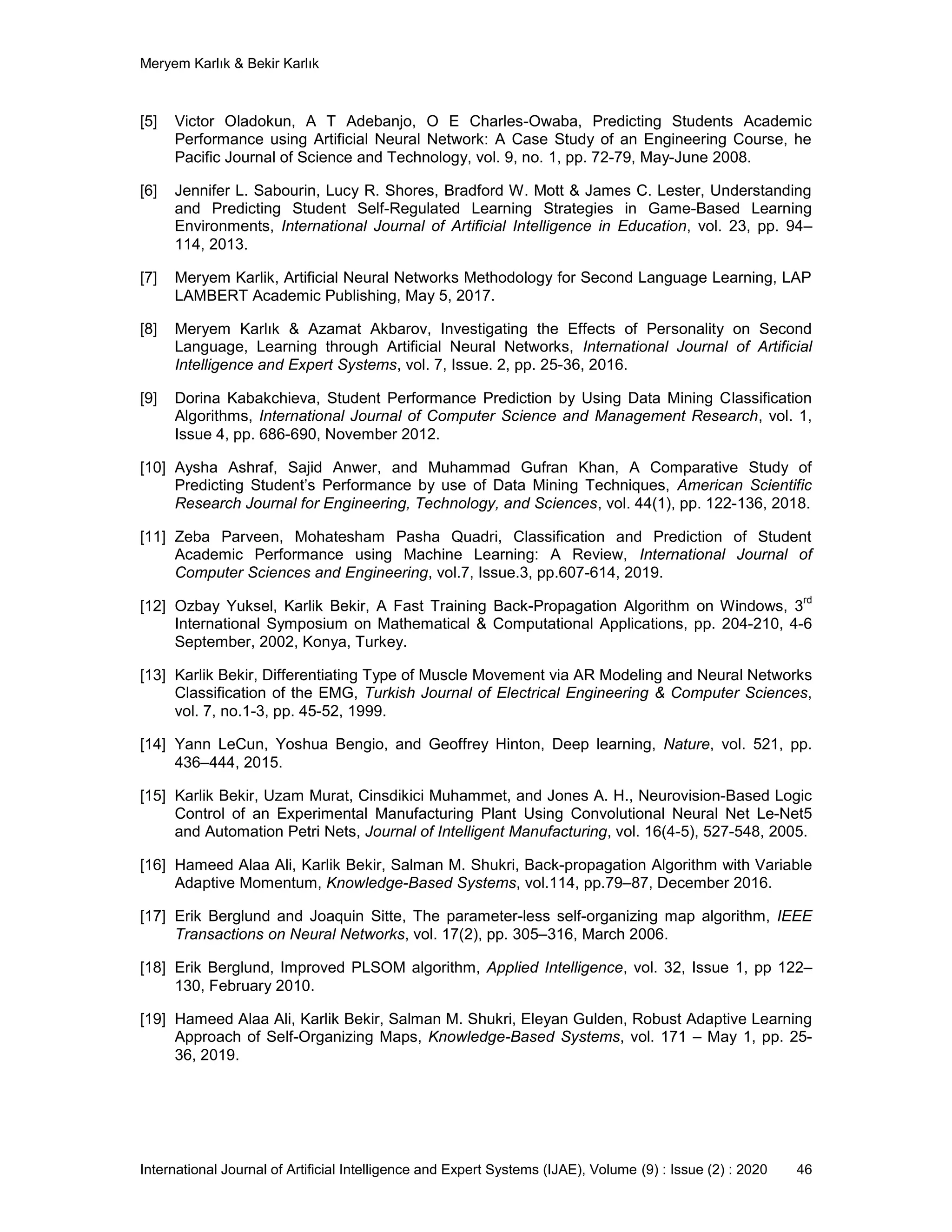 Meryem Karlık & Bekir Karlık
International Journal of Artificial Intelligence and Expert Systems (IJAE), Volume (9) : Issue (2) : 2020 46
[5] Victor Oladokun, A T Adebanjo, O E Charles-Owaba, Predicting Students Academic
Performance using Artificial Neural Network: A Case Study of an Engineering Course, he
Pacific Journal of Science and Technology, vol. 9, no. 1, pp. 72-79, May-June 2008.
[6] Jennifer L. Sabourin, Lucy R. Shores, Bradford W. Mott & James C. Lester, Understanding
and Predicting Student Self-Regulated Learning Strategies in Game-Based Learning
Environments, International Journal of Artificial Intelligence in Education, vol. 23, pp. 94–
114, 2013.
[7] Meryem Karlik, Artificial Neural Networks Methodology for Second Language Learning, LAP
LAMBERT Academic Publishing, May 5, 2017.
[8] Meryem Karlık & Azamat Akbarov, Investigating the Effects of Personality on Second
Language, Learning through Artificial Neural Networks, International Journal of Artificial
Intelligence and Expert Systems, vol. 7, Issue. 2, pp. 25-36, 2016.
[9] Dorina Kabakchieva, Student Performance Prediction by Using Data Mining Classification
Algorithms, International Journal of Computer Science and Management Research, vol. 1,
Issue 4, pp. 686-690, November 2012.
[10] Aysha Ashraf, Sajid Anwer, and Muhammad Gufran Khan, A Comparative Study of
Predicting Student’s Performance by use of Data Mining Techniques, American Scientific
Research Journal for Engineering, Technology, and Sciences, vol. 44(1), pp. 122-136, 2018.
[11] Zeba Parveen, Mohatesham Pasha Quadri, Classification and Prediction of Student
Academic Performance using Machine Learning: A Review, International Journal of
Computer Sciences and Engineering, vol.7, Issue.3, pp.607-614, 2019.
[12] Ozbay Yuksel, Karlik Bekir, A Fast Training Back-Propagation Algorithm on Windows, 3
rd
International Symposium on Mathematical & Computational Applications, pp. 204-210, 4-6
September, 2002, Konya, Turkey.
[13] Karlik Bekir, Differentiating Type of Muscle Movement via AR Modeling and Neural Networks
Classification of the EMG, Turkish Journal of Electrical Engineering & Computer Sciences,
vol. 7, no.1-3, pp. 45-52, 1999.
[14] Yann LeCun, Yoshua Bengio, and Geoffrey Hinton, Deep learning, Nature, vol. 521, pp.
436–444, 2015.
[15] Karlik Bekir, Uzam Murat, Cinsdikici Muhammet, and Jones A. H., Neurovision-Based Logic
Control of an Experimental Manufacturing Plant Using Convolutional Neural Net Le-Net5
and Automation Petri Nets, Journal of Intelligent Manufacturing, vol. 16(4-5), 527-548, 2005.
[16] Hameed Alaa Ali, Karlik Bekir, Salman M. Shukri, Back-propagation Algorithm with Variable
Adaptive Momentum, Knowledge-Based Systems, vol.114, pp.79–87, December 2016.
[17] Erik Berglund and Joaquin Sitte, The parameter-less self-organizing map algorithm, IEEE
Transactions on Neural Networks, vol. 17(2), pp. 305–316, March 2006.
[18] Erik Berglund, Improved PLSOM algorithm, Applied Intelligence, vol. 32, Issue 1, pp 122–
130, February 2010.
[19] Hameed Alaa Ali, Karlik Bekir, Salman M. Shukri, Eleyan Gulden, Robust Adaptive Learning
Approach of Self-Organizing Maps, Knowledge-Based Systems, vol. 171 – May 1, pp. 25-
36, 2019.
 