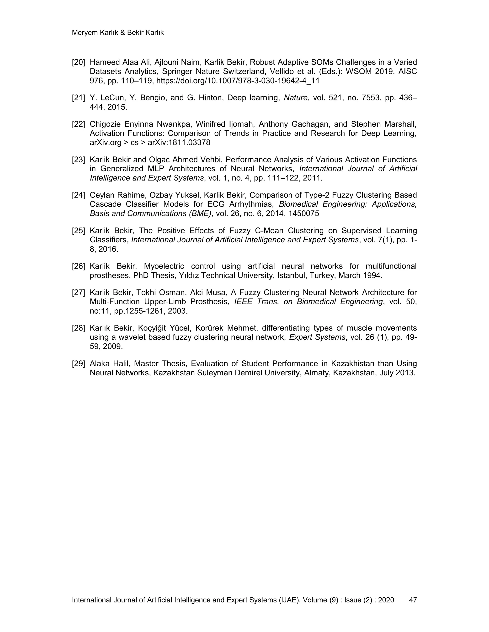 Meryem Karlık & Bekir Karlık
International Journal of Artificial Intelligence and Expert Systems (IJAE), Volume (9) : Issue (2) : 2020 47
[20] Hameed Alaa Ali, Ajlouni Naim, Karlik Bekir, Robust Adaptive SOMs Challenges in a Varied
Datasets Analytics, Springer Nature Switzerland, Vellido et al. (Eds.): WSOM 2019, AISC
976, pp. 110–119, https://doi.org/10.1007/978-3-030-19642-4_11
[21] Y. LeCun, Y. Bengio, and G. Hinton, Deep learning, Nature, vol. 521, no. 7553, pp. 436–
444, 2015.
[22] Chigozie Enyinna Nwankpa, Winifred Ijomah, Anthony Gachagan, and Stephen Marshall,
Activation Functions: Comparison of Trends in Practice and Research for Deep Learning,
arXiv.org > cs > arXiv:1811.03378
[23] Karlik Bekir and Olgac Ahmed Vehbi, Performance Analysis of Various Activation Functions
in Generalized MLP Architectures of Neural Networks, International Journal of Artificial
Intelligence and Expert Systems, vol. 1, no. 4, pp. 111–122, 2011.
[24] Ceylan Rahime, Ozbay Yuksel, Karlik Bekir, Comparison of Type-2 Fuzzy Clustering Based
Cascade Classifier Models for ECG Arrhythmias, Biomedical Engineering: Applications,
Basis and Communications (BME), vol. 26, no. 6, 2014, 1450075
[25] Karlik Bekir, The Positive Effects of Fuzzy C-Mean Clustering on Supervised Learning
Classifiers, International Journal of Artificial Intelligence and Expert Systems, vol. 7(1), pp. 1-
8, 2016.
[26] Karlik Bekir, Myoelectric control using artificial neural networks for multifunctional
prostheses, PhD Thesis, Yıldız Technical University, Istanbul, Turkey, March 1994.
[27] Karlik Bekir, Tokhi Osman, Alci Musa, A Fuzzy Clustering Neural Network Architecture for
Multi-Function Upper-Limb Prosthesis, IEEE Trans. on Biomedical Engineering, vol. 50,
no:11, pp.1255-1261, 2003.
[28] Karlık Bekir, Koçyiğit Yücel, Korürek Mehmet, differentiating types of muscle movements
using a wavelet based fuzzy clustering neural network, Expert Systems, vol. 26 (1), pp. 49-
59, 2009.
[29] Alaka Halil, Master Thesis, Evaluation of Student Performance in Kazakhistan than Using
Neural Networks, Kazakhstan Suleyman Demirel University, Almaty, Kazakhstan, July 2013.
 