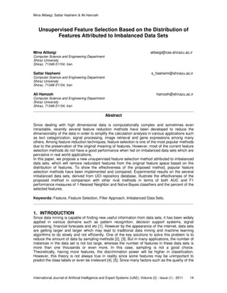 Mina Alibeigi, Sattar Hashemi & Ali Hamzeh
International Journal of Artificial Intelligence and Expert Systems (IJAE), Volume (2) : Issue (1) : 2011 14
Unsupervised Feature Selection Based on the Distribution of
Features Attributed to Imbalanced Data Sets
Mina Alibeigi alibeigi@cse.shirazu.ac.ir
Computer Science and Engineering Department
Shiraz University
Shiraz, 71348-51154, Iran
Sattar Hashemi s_hashemi@shirazu.ac.ir
Computer Science and Engineering Department
Shiraz University
Shiraz, 71348-51154, Iran
Ali Hamzeh hamzeh@shirazu.ac.ir
Computer Science and Engineering Department
Shiraz University
Shiraz, 71348-51154, Iran
Abstract
Since dealing with high dimensional data is computationally complex and sometimes even
intractable, recently several feature reduction methods have been developed to reduce the
dimensionality of the data in order to simplify the calculation analysis in various applications such
as text categorization, signal processing, image retrieval and gene expressions among many
others. Among feature reduction techniques, feature selection is one of the most popular methods
due to the preservation of the original meaning of features. However, most of the current feature
selection methods do not have a good performance when fed on imbalanced data sets which are
pervasive in real world applications.
In this paper, we propose a new unsupervised feature selection method attributed to imbalanced
data sets, which will remove redundant features from the original feature space based on the
distribution of features. To show the effectiveness of the proposed method, popular feature
selection methods have been implemented and compared. Experimental results on the several
imbalanced data sets, derived from UCI repository database, illustrate the effectiveness of the
proposed method in comparison with other rival methods in terms of both AUC and F1
performance measures of 1-Nearest Neighbor and Naïve Bayes classifiers and the percent of the
selected features.
Keywords: Feature, Feature Selection, Filter Approach, Imbalanced Data Sets.
1. INTRODUCTION
Since data mining is capable of finding new useful information from data sets, it has been widely
applied in various domains such as pattern recognition, decision support systems, signal
processing, financial forecasts and etc [1]. However by the appearance of the internet, data sets
are getting larger and larger which may lead to traditional data mining and machine learning
algorithms to do slowly and not efficiently. One of the key solutions to solve this problem is to
reduce the amount of data by sampling methods [2], [3]. But in many applications, the number of
instances in the data set is not too large, whereas the number of features in these data sets is
more than one thousands or even more. In this case, sampling is not a good choice.
Theoretically, having more features, the discrimination power will be higher in classification.
However, this theory is not always true in reality since some features may be unimportant to
predict the class labels or even be irrelevant [4], [5]. Since many factors such as the quality of the
 