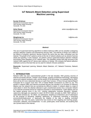 Sundar Krishnan, Ashar Neyaz & Qingzhong Liu
International Journal of Artificial Intelligence and Expert Systems (IJAE), Volume (10) : Issue (2) : 2021 18
ISSN: 2180-124X, https://www.cscjournals.org/journals/IJAE/description.php
IoT Network Attack Detection using Supervised
Machine Learning
Sundar Krishnan skrishnan@shsu.edu
Department of Computer Science
Sam Houston State University
Huntsville, TX, USA
Ashar Neyaz ashar.neyaz@shsu.edu
Department of Computer Science
Sam Houston State University
Huntsville, TX, USA
Qingzhong Liu liu@shsu.edu
Department of Computer Science
Sam Houston State University
Huntsville, TX, USA
Abstract
The use of supervised learning algorithms to detect malicious traffic can be valuable in designing
intrusion detection systems and ascertaining security risks. The Internet of things (IoT) refers to
the billions of physical, electronic devices around the world that are often connected over the
Internet. The growth of IoT systems comes at the risk of network attacks such as denial of service
(DoS) and spoofing. In this research, we perform various supervised feature selection methods
and employ three classifiers on IoT network data. The classifiers predict with high accuracy if the
network traffic against the IoT device was malicious or benign. We compare the feature selection
methods to arrive at the best that can be used for network intrusion prediction.
Keywords: Supervised Learning, Network Attack Detection, IoT, Network Forensics, Network
Security.
1. INTRODUCTION
Network traffic has seen unprecedented growth in the last decades. With growing volumes of
Internet-connected devices, cheaper cloud storage, growing smartphone technology, decreasing
device and network hardware costs, and the advent of 5G technology, it is predicted that by 2023,
there will be 3X more networked devices on earth than humans. A Cisco Annual Internet Report
Forecasts 5G to support more than 10% of Global Mobile Connections by 2023 [1], [2]. This
growth in network traffic and Internet-connected devices has resulted in an increase of malicious
attacks over the network that can sometimes be difficult to detect. A network attack is a type of
cyber-attack in which the attacker attempts to gain unauthorized access into a computer network
or an Internet-connected device for malicious purposes or reconnaissance. Cyber-attacks rank as
the fastest growing crime in the U.S., causing catastrophic business disruption. Globally,
cybercrime damages are expected to reach US $10.5 trillion annually by 2025. NIST defines a
cyber-attack (breach) as, “An attack, via cyberspace, targeting an enterprise’s use of cyberspace
for the purpose of disrupting, disabling, destroying, or maliciously controlling a computing
environment/infrastructure; or destroying the integrity of the data or stealing controlled
information” [3]. Over the years, Cybercrime has moved on from targeting and harming people,
computers, networks, and smartphones - to cars, power-grids, smart devices, and anything that
can connect back to the Internet.
 