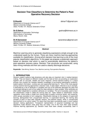 D.Shanthi, Dr.G.Sahoo & Dr.N.Saravanan
International Journal of Artificial Intelligence and Expert Systems (IJAE), Volume (1): Issue (4) 75
Decision Tree Classifiers to Determine the Patient’s Post-
Operative Recovery Decision
D.Shanthi dshan71@gmail.com
Department of Computer Science and IT
Mazoon University College
Seeb, P.O.Box 101, Muscat, Sultanate of Oman
Dr.G.Sahoo gsahoo@bitmesra.ac.in
Department of Information Technology
Birla Institute of Technology
Mesra, Ranchi, India
Dr.N.Saravanan saranshanu@gmail.com
Department of Computer Science and IT
Mazoon University College
Seeb, P.O.Box 101, Muscat, Sultanate of Oman
Abstract
Machine Learning aims to generate classifying expressions simple enough to be
understood easily by the human. There are many machine learning approaches
available for classification. Among which decision tree learning is one of the most
popular classification algorithms. In this paper we propose a systematic approach
based on decision tree which is used to automatically determine the patient’s
post–operative recovery status. Decision Tree structures are constructed, using
data mining methods and then are used to classify discharge decisions.
Keywords: Data Mining, Decision Tree, Machine Learning, Post-operative Recovery.
1. INTRODUCTION
Decision support systems help physicians and also play an important role in medical decision
making. They are based on different models and the best of them are providing an explanation
together with an accurate, reliable and quick response. Clinical decision-making is a unique
process that involves the interplay between knowledge of pre-existing pathological conditions,
explicit patient information, nursing care and experiential learning [1]. One of the most popular
among machine learning approaches is decision trees. A data object, referred to as an example,
is described by a set of attributes or variables and one of the attributes describes the class that
an example belongs to and is thus called the class attribute or class variable. Other attributes are
often called independent or predictor attributes (or variables). The set of examples used to learn
the classification model is called the training data set. Tasks related to classification include
regression, which builds a model from training data to predict numerical values, and clustering,
which groups examples to form categories. Classification belongs to the category of supervised
learning, distinguished from unsupervised learning. In supervised learning, the training data
consists of pairs of input data (typically vectors), and desired outputs, while in unsupervised
learning there is no a priori output. For years they have been successfully used in many medical
decision making applications. Transparent representation of acquired knowledge and fast
algorithms made decision trees what they are today: one of the most often used symbolic
machine learning approaches [2]. Decision trees have been already successfully used in
 