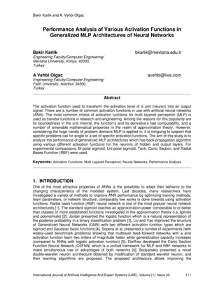Bekir Karlik and A. Vehbi Olgac
International Journal of Artificial Intelligence And Expert Systems (IJAE), Volume (1): Issue (4) 111
Performance Analysis of Various Activation Functions in
Generalized MLP Architectures of Neural Networks
Bekir Karlik bkarlik@mevlana.edu.tr
Engineering Faculty/Computer Engineering/
Mevlana University, Konya, 42003,
Turkey
A Vehbi Olgac avehbi@live.com
Engineering Faculty/Computer Engineering/
Fatih University, Istanbul, 34500,
Turkey
Abstract
The activation function used to transform the activation level of a unit (neuron) into an output
signal. There are a number of common activation functions in use with artificial neural networks
(ANN). The most common choice of activation functions for multi layered perceptron (MLP) is
used as transfer functions in research and engineering. Among the reasons for this popularity are
its boundedness in the unit interval, the function’s and its derivative’s fast computability, and a
number of amenable mathematical properties in the realm of approximation theory. However,
considering the huge variety of problem domains MLP is applied in, it is intriguing to suspect that
specific problems call for single or a set of specific activation functions. The aim of this study is to
analyze the performance of generalized MLP architectures which has back-propagation algorithm
using various different activation functions for the neurons of hidden and output layers. For
experimental comparisons, Bi-polar sigmoid, Uni-polar sigmoid, Tanh, Conic Section, and Radial
Bases Function (RBF) were used.
Keywords: Activation Functions, Multi Layered Perceptron, Neural Networks, Performance Analysis
1. INTRODUCTION
One of the most attractive properties of ANNs is the possibility to adapt their behavior to the
changing characteristics of the modeled system. Last decades, many researchers have
investigated a variety of methods to improve ANN performance by optimizing training methods,
learn parameters, or network structure, comparably few works is done towards using activation
functions. Radial basis function (RBF) neural network is one of the most popular neural network
architectures [1]. The standard sigmoid reaches an approximation power comparable to or better
than classes of more established functions investigated in the approximation theory (i.e.,splines
and polynomials) [2]. Jordan presented the logistic function which is a natural representation of
the posterior probability in a binary classification problem [3]. Liu and Yao improved the structure
of Generalized Neural Networks (GNN) with two different activation function types which are
sigmoid and Gaussian basis functions [4]. Sopena et al. presented a number of experiments (with
widely–used benchmark problems) showing that multilayer feed–forward networks with a sine
activation function learn two orders of magnitude faster while generalization capacity increases
(compared to ANNs with logistic activation function) [5]. Dorffner developed the Conic Section
Function Neural Network (CSFNN) which is a unified framework for MLP and RBF networks to
make simultaneous use of advantages of both networks [6]. Bodyanskiy presented a novel
double-wavelet neuron architecture obtained by modification of standard wavelet neuron, and
their learning algorithms are proposed. The proposed architecture allows improving the
 