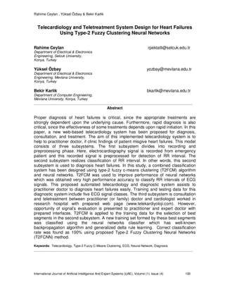 Rahime Ceylan , Yüksel Özbay & Bekir Karlik
International Journal of Artificial Intelligence And Expert Systems (IJAE), Volume (1): Issue (4) 100
Telecardiology and Teletreatment System Design for Heart Failures
Using Type-2 Fuzzy Clustering Neural Networks
Rahime Ceylan rpektatli@selcuk.edu.tr
Department of Electrical & Electronics
Engineering, Selcuk University,
Konya, Turkey
Yüksel Özbay yozbay@mevlana.edu.tr
Department of Electrical & Electronics
Engineering, Mevlana University,
Konya, Turkey
Bekir Karlik bkarlik@mevlana.edu.tr
Department of Computer Engineering,
Mevlana University, Konya, Turkey
Abstract
Proper diagnosis of heart failures is critical, since the appropriate treatments are
strongly dependent upon the underlying cause. Furthermore, rapid diagnosis is also
critical, since the effectiveness of some treatments depends upon rapid initiation. In this
paper, a new web-based telecardiology system has been proposed for diagnosis,
consultation, and treatment. The aim of this implemented telecardiology system is to
help to practitioner doctor, if clinic findings of patient misgive heart failures. This model
consists of three subsystems. The first subsystem divides into recording and
preprocessing phase. Here, electrocardiography signal is recorded from emergency
patient and this recorded signal is preprocessed for detection of RR interval. The
second subsystem realizes classification of RR interval. In other words, this second
subsystem is used to diagnosis heart failures. In this study, a combined classification
system has been designed using type-2 fuzzy c-means clustering (T2FCM) algorithm
and neural networks. T2FCM was used to improve performance of neural networks
which was obtained very high performance accuracy to classify RR intervals of ECG
signals. This proposed automated telecardiology and diagnostic system assists to
practitioner doctor to diagnosis heart failures easily. Training and testing data for this
diagnostic system include five ECG signal classes. The third subsystem is consultation
and teletreatment between practitioner (or family) doctor and cardiologist worked in
research hospital with prepared web page (www.telekardiyoloji.com). However,
opportunity of signal’s evaluation is presented to practitioner and expert doctor with
prepared interfaces. T2FCM is applied to the training data for the selection of best
segments in the second subsystem. A new training set formed by these best segments
was classified using the neural networks classifier which has well-known
backpropagation algorithm and generalized delta rule learning. Correct classification
rate was found as 100% using proposed Type-2 Fuzzy Clustering Neural Networks
(T2FCNN) method.
Keywords: Telecardiology, Type-2 Fuzzy C-Means Clustering, ECG, Neural Network, Diagnosis
 
