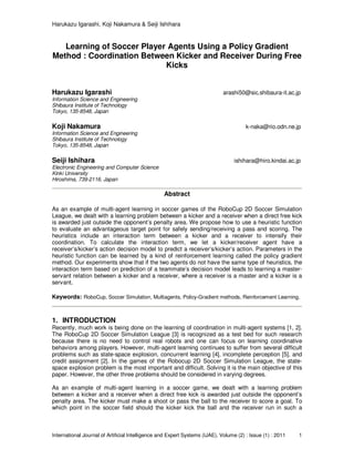 Harukazu Igarashi, Koji Nakamura & Seiji Ishihara
International Journal of Artificial Intelligence and Expert Systems (IJAE), Volume (2) : Issue (1) : 2011 1
Learning of Soccer Player Agents Using a Policy Gradient
Method : Coordination Between Kicker and Receiver During Free
Kicks
Harukazu Igarashi arashi50@sic.shibaura-it.ac.jp
Information Science and Engineering
Shibaura Institute of Technology
Tokyo, 135-8548, Japan
Koji Nakamura k-naka@rio.odn.ne.jp
Information Science and Engineering
Shibaura Institute of Technology
Tokyo, 135-8548, Japan
Seiji Ishihara ishihara@hiro.kindai.ac.jp
Electronic Engineering and Computer Science
Kinki University
Hiroshima, 739-2116, Japan
Abstract
As an example of multi-agent learning in soccer games of the RoboCup 2D Soccer Simulation
League, we dealt with a learning problem between a kicker and a receiver when a direct free kick
is awarded just outside the opponent’s penalty area. We propose how to use a heuristic function
to evaluate an advantageous target point for safely sending/receiving a pass and scoring. The
heuristics include an interaction term between a kicker and a receiver to intensify their
coordination. To calculate the interaction term, we let a kicker/receiver agent have a
receiver’s/kicker’s action decision model to predict a receiver’s/kicker’s action. Parameters in the
heuristic function can be learned by a kind of reinforcement learning called the policy gradient
method. Our experiments show that if the two agents do not have the same type of heuristics, the
interaction term based on prediction of a teammate’s decision model leads to learning a master-
servant relation between a kicker and a receiver, where a receiver is a master and a kicker is a
servant.
Keywords: RoboCup, Soccer Simulation, Multiagents, Policy-Gradient methods, Reinforcement Learning.
1. INTRODUCTION
Recently, much work is being done on the learning of coordination in multi-agent systems [1, 2].
The RoboCup 2D Soccer Simulation League [3] is recognized as a test bed for such research
because there is no need to control real robots and one can focus on learning coordinative
behaviors among players. However, multi-agent learning continues to suffer from several difficult
problems such as state-space explosion, concurrent learning [4], incomplete perception [5], and
credit assignment [2]. In the games of the Robocup 2D Soccer Simulation League, the state-
space explosion problem is the most important and difficult. Solving it is the main objective of this
paper. However, the other three problems should be considered in varying degrees.
As an example of multi-agent learning in a soccer game, we dealt with a learning problem
between a kicker and a receiver when a direct free kick is awarded just outside the opponent’s
penalty area. The kicker must make a shoot or pass the ball to the receiver to score a goal. To
which point in the soccer field should the kicker kick the ball and the receiver run in such a
 