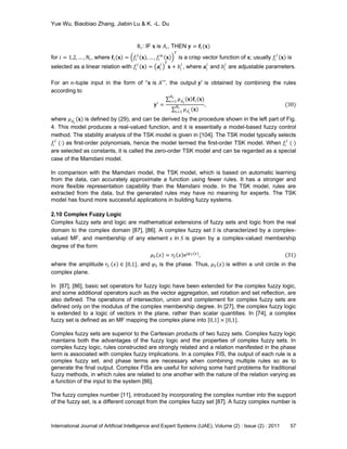 Yue Wu, Biaobiao Zhang, Jiabin Lu & K. -L. Du
International Journal of Artificial Intelligence and Expert Systems (IJAE), Volume (2) : Issue (2) : 2011 57
R 𝑖: IF 𝐱 is 𝐴𝑖, THEN 𝐲 = 𝐟𝑖(𝐱)
for 𝑖 = 1,2, … , 𝑁r, where 𝐟𝑖 𝐱 = 𝑓𝑖
1
𝐱 , … , 𝑓𝑖
𝑚
𝐱
𝑇
is a crisp vector function of 𝐱; usually 𝑓𝑖
𝑗
𝐱 is
selected as a linear relation with 𝑓𝑖
𝑗
𝐱 = 𝐚𝑖
𝑗 𝑇
𝐱 + 𝑏𝑖
𝑗
, where 𝐚𝑖
𝑗
and 𝑏𝑖
𝑗
are adjustable parameters.
For an 𝑛-tuple input in the form of ―𝐱 is 𝐴′‖, the output 𝐲′ is obtained by combining the rules
according to
𝐲′ =
𝜇 𝐴 𝑖
′ 𝐱 𝐟𝑖(𝐱)
𝑁r
𝑖=1
𝜇 𝐴 𝑖
′ 𝐱
𝑁r
𝑖=1
, (30)
where 𝜇 𝐴 𝑖
′ 𝐱 is defined by (29), and can be derived by the procedure shown in the left part of Fig.
4. This model produces a real-valued function, and it is essentially a model-based fuzzy control
method. The stability analysis of the TSK model is given in [104]. The TSK model typically selects
𝑓𝑖
𝑗
(⋅) as first-order polynomials, hence the model termed the first-order TSK model. When 𝑓𝑖
𝑗
(⋅)
are selected as constants, it is called the zero-order TSK model and can be regarded as a special
case of the Mamdani model.
In comparison with the Mamdani model, the TSK model, which is based on automatic learning
from the data, can accurately approximate a function using fewer rules. It has a stronger and
more flexible representation capability than the Mamdani mode. In the TSK model, rules are
extracted from the data, but the generated rules may have no meaning for experts. The TSK
model has found more successful applications in building fuzzy systems.
2.10 Complex Fuzzy Logic
Complex fuzzy sets and logic are mathematical extensions of fuzzy sets and logic from the real
domain to the complex domain [87], [86]. A complex fuzzy set 𝑆 is characterized by a complex-
valued MF, and membership of any element 𝑥 in 𝑆 is given by a complex-valued membership
degree of the form
𝜇 𝑆 𝑥 = 𝑟𝑆 𝑥 ej𝜑 𝑆(𝑥)
, (31)
where the amplitude 𝑟𝑆 𝑥 ∈ [0,1], and 𝜑 𝑆 is the phase. Thus, 𝜇 𝑆 𝑥 is within a unit circle in the
complex plane.
In [87], [86], basic set operators for fuzzy logic have been extended for the complex fuzzy logic,
and some additional operators such as the vector aggregation, set rotation and set reflection, are
also defined. The operations of intersection, union and complement for complex fuzzy sets are
defined only on the modulus of the complex membership degree. In [27], the complex fuzzy logic
is extended to a logic of vectors in the plane, rather than scalar quantities. In [74], a complex
fuzzy set is defined as an MF mapping the complex plane into 0,1 × [0,1].
Complex fuzzy sets are superior to the Cartesian products of two fuzzy sets. Complex fuzzy logic
maintains both the advantages of the fuzzy logic and the properties of complex fuzzy sets. In
complex fuzzy logic, rules constructed are strongly related and a relation manifested in the phase
term is associated with complex fuzzy implications. In a complex FIS, the output of each rule is a
complex fuzzy set, and phase terms are necessary when combining multiple rules so as to
generate the final output. Complex FISs are useful for solving some hard problems for traditional
fuzzy methods, in which rules are related to one another with the nature of the relation varying as
a function of the input to the system [86].
The fuzzy complex number [11], introduced by incorporating the complex number into the support
of the fuzzy set, is a different concept from the complex fuzzy set [87]. A fuzzy complex number is
 