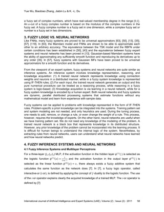 Yue Wu, Biaobiao Zhang, Jiabin Lu & K. -L. Du
International Journal of Artificial Intelligence and Expert Systems (IJAE), Volume (2) : Issue (2) : 2011 58
a fuzzy set of complex numbers, which have real-valued membership degree in the range [0,1].
An 𝛼-cut of a fuzzy complex number is based on the modulus of the complex numbers in the
fuzzy set. A fuzzy complex number is a fuzzy set in one dimension, while a complex fuzzy set or
number is a fuzzy set in two dimensions.
3. FUZZY LOGIC VS. NEURAL NETWORKS
Like FNNs, many fuzzy systems are proved to be universal approximators [63], [50], [13], [35],
[57], [118]. In [63], the Mamdani model and FNNs are shown to be able to approximate each
other to an arbitrary accuracy. The equivalence between the TSK model and the RBFN under
certain conditions has been established in [50], [43] and the equivalence between fuzzy expert
systems and neural networks has been proved in [13]. Gaussian-based Mamdani systems have
the ability of approximating any sufficiently smooth function and reproducing its derivatives up to
any order [35]. In [57], fuzzy systems with Gaussian MFs have been proved to be universal
approximators for a smooth function and its derivatives.
From the viewpoint of an expert system, fuzzy systems and neural networks are quite similar as
inference systems. An inference system involves knowledge representation, reasoning, and
knowledge acquisition: (1) A trained neural network represents knowledge using connection
weights and neurons in a distributed manner, while in a fuzzy system knowledge is represented
using IF-THEN rules; (2) For each input, the trained neural network generates an output and this
pure numerical procedure can be treated as a reasoning process, while reasoning in a fuzzy
system is logic-based; (3) Knowledge acquisition is via learning in a neural network, while for a
fuzzy system knowledge is encoded by a human expert. Both neural networks and fuzzy systems
are dynamic, parallel distributed processing systems that estimate functions without any
mathematical model and learn from experience with sample data.
Fuzzy systems can be applied to problems with knowledge represented in the form of IF-THEN
rules. Problem-specific a priori knowledge can be integrated into the systems. Training pattern set
and system modeling are not needed, and only heuristics are used. During the tuning process,
one needs to add, remove, or change a rule, or even change the weight of a rule. This process,
however, requires the knowledge of experts. On the other hand, neural networks are useful when
we have training pattern set. We do not need any knowledge of the modeling of the problem. A
trained neural network is a black box that represents knowledge in its distributed structure.
However, any prior knowledge of the problem cannot be incorporated into the learning process. It
is difficult for human beings to understand the internal logic of the system. Nevertheless, by
extracting rules from neural networks, users can understand what neural networks have learned
and how neural networks predict.
4. FUZZY INFERENCE SYSTEMS AND NEURAL NETWORKS
4.1 Fuzzy Inference Systems and Multilayer Perceptrons
For a three-layer (𝐽1-𝐽2-𝐽3) MLP, if the activation function in the hidden layer 𝜙(1)
(⋅) is selected as
the logistic function 𝜙 1
𝑥 =
1
1+e−𝑥 and the activation function in the output layer 𝜙(2)
(⋅) is
selected as the linear function 𝜙(2)
(𝑥) = 𝑥, there always exists a fuzzy additive system that
calculates the same function as the network does [7]. In [7], a fuzzy logic operator, called
interactive-or (𝑖-or), is defined by applying the concept of 𝑓-duality to the logistic function. The use
of the 𝑖-or operator explains clearly the acquired knowledge of a trained MLP. The 𝑖-or operator is
defined by [7]
 