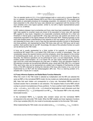 Yue Wu, Biaobiao Zhang, Jiabin Lu & K. -L. Du
International Journal of Artificial Intelligence and Expert Systems (IJAE), Volume (2) : Issue (2) : 2011 59
𝑎 ⊗ 𝑏 =
𝑎⋅ 𝑏
1−𝑎 ⋅ 1−𝑏 +𝑎⋅ 𝑏
. (32)
The 𝑖-or operator works on (0,1). It is a hybrid between both a 𝑡-norm and a 𝑡-conorm. Based on
the 𝑖-or operator, the equality between MLPs and FISs is thus established [7]. The equality proof
also yields an automated procedure for knowledge acquisition. An extension of the method has
been presented in [16], where the fuzzy rules obtained are in agreement with the domain of the
input variables and a new logical operator, similar to, but with a higher representational power
than the 𝑖-or, is defined.
In [32], relations between input uncertainties and fuzzy rules have been established. Sets of crisp
logic rules applied to uncertain inputs are shown to be equivalent to fuzzy rules with sigmoidal
MFs applied to crisp inputs. Integration of a reasonable uncertainty distribution for a fixed rule
threshold or interval gives a sigmoidal MF. Crisp logic and fuzzy rule systems are shown to be
respectively equivalent to the logical network and the three-layer MLP. Keeping fuzziness on the
input side enables easier understanding of the networks or the rule systems. In [17], [100], MLPs
are interpreted by fuzzy rules in such a way that the sigmoidal activation function is decomposed
into three partitions, and represented by three TSK fuzzy rules with one TSK fuzzy rule for each
partition. Each partition has its own MF. Accordingly, the value of the activation function at a point
can be derived by the TSK model.
A fuzzy set is usually represented by a finite number of its supports. In comparison with
conventional MF based FISs, 𝛼-cut based FISs [109] have a number of advantages. They can
considerably reduce the required memory and time complexity, since they depend on the number
of membership-grade levels, and not on the number of elements in the universes of discourse.
Secondly, the inference operations can be performed for each 𝛼-cut set independently, and this
enables parallel implementation. An 𝛼-cut based FIS can also easily interface with two-valued
logic since the 𝛼-level sets themselves are crisp sets. In addition, fuzzy set operations based on
the extension principle can be performed efficiently using 𝛼-level sets [109], [64]. For 𝛼-cut based
FISs, each fuzzy rules can be represented as a pattern pair of degrees of membership at those
points of the MFs obtained by dividing the intervals of the fuzzy sets linearly or by 𝛼-cut can be
implemented by an MLP with the backpropagation (BP) rule. This is a learning problem of 𝑁r
samples with 𝑛 inputs and 𝑚 outputs.
4.2 Fuzzy Inference Systems and Radial Basis Function Networks
When the 𝑡-norm in the TSK model is selected as multiplication and the MFs are selected the
same as RBFs in the normalized RBFN model, the two models are mathematically equivalent [50],
[48]. Note that each hidden unit corresponds to a fuzzy rule. Normalized RBFNs provide a
localized solution that is amenable to rule extraction. The receptive fields of some RBFs should
overlap to prevent incompleteness of fuzzy partitions. To have a perfect match between the RBFs
𝜙 𝐱 − 𝐜𝑖 and 𝜇 𝐴 𝑖
′ (𝐱) in (30), 𝜙 𝐱 − 𝐜𝑖 should be factorizable in each dimension such that
each component 𝜙 |𝑥𝑗 − 𝑐𝑖,𝑗 | corresponds to an MF 𝜇 𝑨′
𝑗 . The Gaussian RBF is the only strictly
factorizable function.
In the normalized RBFN, 𝑤𝑖𝑗 ’s typically take constant values and the normalized RBFN
corresponds to the zero-order TSK model. When the RBF weights are linear regression functions
of the input variables [59], [91], the model is functionally equivalent to the first-order TSK model.
When implementing the TSK model, one can select some 𝜇 𝐴′ 𝑖
𝑗 = 1 or some 𝜇 𝐴′ 𝑖
𝑗 = 𝜇 𝐴′ 𝑘
𝑗 in order to
 