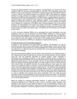 Yue Wu, Biaobiao Zhang, Jiabin Lu & K. -L. Du
International Journal of Artificial Intelligence and Expert Systems (IJAE), Volume (2) : Issue (2) : 2011 60
increase the distinguishability of the fuzzy partitions. Correspondingly, one should share some
component RBFs or set some component RBFs to unity [52]. This considerably reduces the
effective number of free parameters in the RBFN. A distance measure like the Euclidean distance
is used to describe the similarity between two component RBFs. After applying a clustering
technique to locate prototypes and adding a regularization term describing the total similarity
between all the RBFs and the shared RBF to the MSE function, a gradient-descent procedure is
conducted so as to extract interpretable fuzzy rules from a trained RBFN [52]. The method can be
applied to RBFNs with constant or linear regression weights. A fuzzy system can be first
constructed according to heuristic knowledge and existing data, and then converted into an RBFN.
This is followed by a refinement of the RBFN using a learning algorithm. Due to this learning
procedure, the interpretability of the original fuzzy system may be lost. The RBFN is then again
converted into interpretable fuzzy system, and knowledge is extracted from the network. This
process refines the original fuzzy system design. The algorithm for rule extraction from the RBFN
is given in [52].
In [107], normalized Gaussian RBFNs can be generated from simple probabilistic rules and
probabilistic rules can also be extracted from trained RBFNs. Methods for reducing network
complexity have been presented in order to obtain concise and meaningful rules. Two algorithms
for rule extraction from RBFNs, which respectively generate a single rule describing each class
and a single rule from each hidden unit, are given in [70]. Existing domain knowledge in rule
format can be inserted into an RBFN as an initialization of optimal network training.
4.3 Rule Generation from Trained Neural Networks
In addition to rule generation from trained MLPs and RBFNs, rule generation can also be
performed on other trained neural networks [46], [106]). Rule generation involves rule extraction
and rule refinement. Rule extraction is to extract knowledge from trained neural networks, while
rule refinement is to refine the rules that are extracted from neural networks and initialized with
crude domain knowledge.
Recurrent neural networks (RNNs) have the ability to store information over indefinite periods of
time, develop hidden states through learning, and thus conveniently represent recursive linguistic
rules [72]. They are particularly well-suited for problem domains, where incomplete or
contradictory prior knowledge is available. In such cases, knowledge revision or refinement is
also possible. Discrete-time RNNs can correctly classify strings of a regular language [80]. Rules
defining the learned grammar can be extracted in the form of deterministic finite-state automata
(DFAs) by applying clustering algorithms [29] in the output space of neurons. Starting from an
initial network state, the algorithm searches the equally partitioned output space of 𝑁 state
neurons in a breadth-first manner. A heuristic is used to choose among the consistent DFAs that
model, which best approximates the learned regular grammar. The extracted rules demonstrate
high accuracy and fidelity and the algorithm is portable. Based on [80], an augmented RNN that
encodes fuzzy finite-state automata (FFAs) and recognizes a given fuzzy regular language with
an arbitrary accuracy has been constructed in [81]. FFAs are transformed into equivalent DFAs
by using an algorithm that computes fuzzy string membership. FFAs can model dynamical
processes whose current state depends on the current input and previous states. The granularity
within both extraction techniques is at the level of ensemble of neurons, and thus, the approaches
are not strictly decompositional.
RNNs are suitable for crisp/fuzzy grammatical inference. A method that uses a SOM for
extracting knowledge from an RNN [9] is able to infer a crisp/fuzzy regular language. Rule
extraction is also carried out upon Kohonen networks [110]. A comprehensive survey on rule
generation from trained neural networks is given from a softcomputing perspective in [72], where
the optimization capability of evolutionary algorithms (EAs) are emphasized for rule refinement.
 
