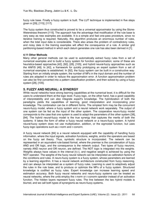 Yue Wu, Biaobiao Zhang, Jiabin Lu & K. -L. Du
International Journal of Artificial Intelligence and Expert Systems (IJAE), Volume (2) : Issue (2) : 2011 64
fuzzy rule base. Finally a fuzzy system is built. The LUT technique is implemented in five steps
given in [29], [115], [117].
The fuzzy system thus constructed is proved to be a universal approximator by using the Stone-
Weierstrass theorem [115]. The approach has the advantage that modification of the rule base is
very easy as new examples are available. It is a simple and fast one-pass procedure, since no
iterative training is required. Naturally, this algorithm produces an enormous number of rules,
when the total input data is considerable. There also arises the problem of contradictory rules,
and noisy data in the training examples will affect the consequence of a rule. A similar grid
partitioning-based method in which each datum generates one rule has also been derived in [1].
4.11 Other Methods
Many other general methods can be used to automatically extract fuzzy rules from a set of
numerical examples and to build a fuzzy system for function approximation; some of these are
heuristics-based approaches [42], [92], [28], [105], and hybrid neural-fuzzy approaches such as
the ANFIS [48]. In [42], a framework for quickly prototyping an expert system from a set of
numerical examples is established. In [92], the fuzzy system can be built in a constructive way.
Starting from an initially simple system, the number of MFs in the input domain and the number of
rules are adapted in order to reduce the approximation error. A function approximation problem
can also be first converted into a pattern classification problem, and then solved by using a fuzzy
system [28], [105].
5. FUZZY AND NEURAL: A SYNERGY
While neural networks have strong learning capabilities at the numerical level, it is difficult for the
users to understand them at the logic level. Fuzzy logic, on the other hand, has a good capability
of interpretability and can also integrate expert's knowledge. The hybridization of both the
paradigms yields the capabilities of learning, good interpretation and incorporating prior
knowledge. The combination can be in different forms. The simplest form may be the concurrent
neuro-fuzzy model, where a fuzzy system and a neural network work separately. The output of
one system can be fed as the input of the other system. The cooperative neuro-fuzzy model
corresponds to the case that one system is used to adapt the parameters of the other system [38],
[94]. The hybrid neural-fuzzy model is the true synergy that captures the merits of both the
systems. It takes the form of either a fuzzy neural network or a neuro-fuzzy system. A hybrid
neural-fuzzy system does not use multiplication, addition, or the sigmoidal function, but uses
fuzzy logic operations such as 𝑡-norm and 𝑡-conorm.
A fuzzy neural network [84] is a neural network equipped with the capability of handling fuzzy
information, where the input signals, activation functions, weights, and/or the operators are based
on the fuzzy set theory. Thus, symbolic structure is incorporated. The network can be
represented in an equivalent rule-based format, where the premise is the concatenation of fuzzy
AND and OR logic, and the consequence is the network output. Two types of fuzzy neurons,
namely AND neuron and OR neuron, are defined. The NOT logic is integrated into the weights.
Weights always have values in the interval [0,1], and negative weight is achieved by using the
NOT operator. The weights of the fuzzy neural network can be interpreted as calibration factors of
the conditions and rules. A neuro-fuzzy system is a fuzzy system, whose parameters are learned
by a learning algorithm. It has a neural network architecture constructed from fuzzy reasoning,
and can always be interpreted as a system of fuzzy rules. Learning is used to adaptively adjust
the rules in the rule base, and to produce or optimize the MFs of a fuzzy system. Structured
knowledge is codified as fuzzy rules. Expert knowledge can increase learning speed and
estimation accuracy. Both fuzzy neural networks and neuro-fuzzy systems can be treated as
neural networks, where the units employ the 𝑡-norm or 𝑡-conorm operator instead of an activation
function. The hidden layers represent fuzzy rules. The line between the two hybrid models is
blurred, and we call both types of synergisms as neuro-fuzzy systems.
 