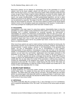 Yue Wu, Biaobiao Zhang, Jiabin Lu & K. -L. Du
International Journal of Artificial Intelligence and Expert Systems (IJAE), Volume (2) : Issue (2) : 2011 65
Neuro-fuzzy systems can be obtained by representing some of the parameters of a neural
network, such as the inputs, weights, outputs, and shift terms as continuous fuzzy numbers.
When only the input is fuzzy, it is a Type I neuro-fuzzy system. When everything except the input
is fuzzy, we get a Type II model. A type III model is defined as one where the inputs, weights, and
shift terms are all fuzzy. The functions realizing the inference process, such as 𝑡-norm and 𝑡-
conorm, are usually nondifferentiable. To utilize gradient-based algorithms, one has to select
differential functions for the inference functions. For nondifferentiable inference functions, training
can be performed by using EAs. The shape of the MFs, the number of fuzzy partitions, and rule
base can all be evolved by using EAs. The neuro-fuzzy method is superior to the neural network
method in terms of the convergence speed and compactness of the structure. Fundamentals in
neuro-fuzzy synergism for modeling and control have been reviewed in [51].
5.1 Interpretability
Interpretability is one major reason for using fuzzy systems. Interpretability helps to check the
plausibility of a system, leading to easy maintenance of the system. It can also be used to acquire
knowledge from a problem characterized by numerical examples. An improvement in
interpretability can enhance the performance of generalization when the data set is small. The
interpretability of a rule base is usually related to continuity, consistency and completeness [39].
Continuity guarantees that small variations of the input do not induce large variations in the output.
Consistency means that if two or more rules are simultaneously fired, their conclusions are
coherent. Completeness means that for any possible input vector, at least one rule is fired and
there is no inference breaking.
When neuro-fuzzy systems are used to model nonlinear functions described by training sets, the
approximation accuracy can be optimized by the learning procedure. However, since learning is
accuracy-oriented, it usually causes a reduction in the interpretability of the generated fuzzy
system. The loss of interpretability can be due to incompleteness of fuzzy partitions,
indistinguishability of fuzzy partitions, inconsistancy of fuzzy rules, too fuzzy or too crisp fuzzy
subsets, or incompactness of the fuzzy system [52]. To improve the interpretability of neuro-fuzzy
systems, one can add to the cost function, regularization terms that apply constraints on the
parameters of fuzzy MFs. For example, the order of the 𝐿 centers of the fuzzy subset 𝐴 𝑗
(𝑥),
𝑗 = 1, … , 𝐿, should be specified and remain unchanged during learning. Similar MFs should be
merged to improve the distinguishability of fuzzy partitions and to reduce the number of fuzzy
subsets [96]. One can also reduce the number of free parameters in defining fuzzy subsets. To
increase the interpretability of the designed fuzzy system, the same linguistic term should be
represented by the same MF. This results in weight sharing [75], [52]. For the TSK model, one
practice for good interpretability is to keep the number of fuzzy subsets much smaller than 𝑁r, the
number of fuzzy rules, especially when 𝑁r is large.
6. NEURO-FUZZY MODELS
A typical architecture of a neuro-fuzzy system includes an input layer, an output layer, and
several hidden layers. The weights are fuzzy sets, and the neurons apply 𝑡-norm or 𝑡-conorm
operations. The hidden layers are usually used as rule layers. The layers before the rule layers
perform as premise layers, while those after perform as consequent layers. A well-known neuro-
fuzzy model is the ANFIS model [48]. We describe the ANFIS model in this section and also give
a brief survey of neuro-fuzzy models.
6.1 ANFIS Model
The ANFIS model [50], [48], [51], as shown in Fig. 7, has a five-layer (𝑛-𝐾-𝐾-𝐾-1) architecture,
and is a graphical representation of the TSK model. The functions of the various layers are given
below.
 