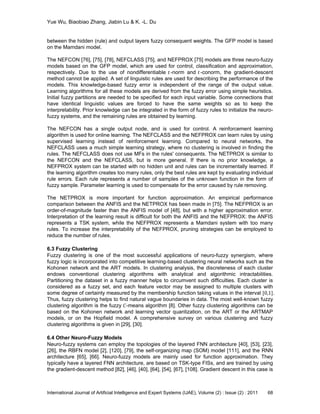 Yue Wu, Biaobiao Zhang, Jiabin Lu & K. -L. Du
International Journal of Artificial Intelligence and Expert Systems (IJAE), Volume (2) : Issue (2) : 2011 68
between the hidden (rule) and output layers fuzzy consequent weights. The GFP model is based
on the Mamdani model.
The NEFCON [76], [75], [78], NEFCLASS [75], and NEFPROX [75] models are three neuro-fuzzy
models based on the GFP model, which are used for control, classification and approximation,
respectively. Due to the use of nondifferentiable 𝑡-norm and 𝑡-conorm, the gradient-descent
method cannot be applied. A set of linguistic rules are used for describing the performance of the
models. This knowledge-based fuzzy error is independent of the range of the output value.
Learning algorithms for all these models are derived from the fuzzy error using simple heuristics.
Initial fuzzy partitions are needed to be specified for each input variable. Some connections that
have identical linguistic values are forced to have the same weights so as to keep the
interpretability. Prior knowledge can be integrated in the form of fuzzy rules to initialize the neuro-
fuzzy systems, and the remaining rules are obtained by learning.
The NEFCON has a single output node, and is used for control. A reinforcement learning
algorithm is used for online learning. The NEFCLASS and the NEFPROX can learn rules by using
supervised learning instead of reinforcement learning. Compared to neural networks, the
NEFCLASS uses a much simple learning strategy, where no clustering is involved in finding the
rules. The NEFCLASS does not use MFs in the rules' consequents. The NETPROX is similar to
the NEFCON and the NEFCLASS, but is more general. If there is no prior knowledge, a
NEFPROX system can be started with no hidden unit and rules can be incrementally learned. If
the learning algorithm creates too many rules, only the best rules are kept by evaluating individual
rule errors. Each rule represents a number of samples of the unknown function in the form of
fuzzy sample. Parameter learning is used to compensate for the error caused by rule removing.
The NETPROX is more important for function approximation. An empirical performance
comparison between the ANFIS and the NETPROX has been made in [75]. The NEFPROX is an
order-of-magnitude faster than the ANFIS model of [48], but with a higher approximation error.
Interpretation of the learning result is difficult for both the ANFIS and the NEFPROX: the ANFIS
represents a TSK system, while the NEFPROX represents a Mamdani system with too many
rules. To increase the interpretability of the NEFPROX, pruning strategies can be employed to
reduce the number of rules.
6.3 Fuzzy Clustering
Fuzzy clustering is one of the most successful applications of neuro-fuzzy synergism, where
fuzzy logic is incorporated into competitive learning-based clustering neural networks such as the
Kohonen network and the ART models. In clustering analysis, the discreteness of each cluster
endows conventional clustering algorithms with analytical and algorithmic intractabilities.
Partitioning the dataset in a fuzzy manner helps to circumvent such difficulties. Each cluster is
considered as a fuzzy set, and each feature vector may be assigned to multiple clusters with
some degree of certainty measured by the membership function taking values in the interval [0,1].
Thus, fuzzy clustering helps to find natural vague boundaries in data. The most well-known fuzzy
clustering algorithm is the fuzzy 𝐶-means algorithm [8]. Other fuzzy clustering algorithms can be
based on the Kohonen network and learning vector quantization, on the ART or the ARTMAP
models, or on the Hopfield model. A comprehensive survey on various clustering and fuzzy
clustering algorithms is given in [29], [30].
6.4 Other Neuro-Fuzzy Models
Neuro-fuzzy systems can employ the topologies of the layered FNN architecture [40], [53], [23],
[26], the RBFN model [2], [120], [79], the self-organizing map (SOM) model [111], and the RNN
architecture [65], [66]. Neuro-fuzzy models are mainly used for function approximation. They
typically have a layered FNN architecture, are based on TSK-type FISs, and are trained by using
the gradient-descent method [82], [46], [40], [64], [54], [67], [108]. Gradient descent in this case is
 
