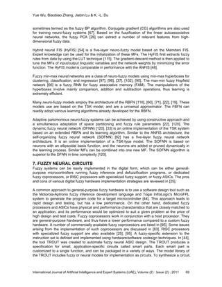 Yue Wu, Biaobiao Zhang, Jiabin Lu & K. -L. Du
International Journal of Artificial Intelligence and Expert Systems (IJAE), Volume (2) : Issue (2) : 2011 69
sometimes termed as the fuzzy BP algorithm. Conjugate gradient (CG) algorithms are also used
for training neuro-fuzzy systems [67]. Based on the fuzzification of the linear autoassociative
neural networks, the fuzzy PCA [26] can extract a number of relevant features from high-
dimensional fuzzy data.
Hybrid neural FIS (HyFIS) [54] is a five-layer neuro-fuzzy model based on the Mamdani FIS.
Expert knowledge can be used for the initialization of these MFs. The HyFIS first extracts fuzzy
rules from data by using the LUT technique [115]. The gradient-descent method is then applied to
tune the MFs of input/output linguistic variables and the network weights by minimizing the error
function. The HyFIS model is comparable in performance with the ANFIS [48].
Fuzzy min-max neural networks are a class of neuro-fuzzy models using min-max hyperboxes for
clustering, classification, and regression [97], [98], [37], [102], [90]. The max-min fuzzy Hopfield
network [66] is a fuzzy RNN for fuzzy associative memory (FAM). The manipulations of the
hyperboxes involve mainly comparison, addition and subtraction operations, thus learning is
extremely efficient.
Many neuro-fuzzy models employ the architecture of the RBFN [116], [60], [71], [22], [19]. These
models use are based on the TSK model, and are a universal approximator. The FBFN can
readily adopt various learning algorithms already developed for the RBFN.
Adaptive parsimonious neuro-fuzzy systems can be achieved by using constructive approach and
a simultaneous adaptation of space partitioning and fuzzy rule parameters [22], [120]. The
dynamic fuzzy neural network (DFNN) [120], [33] is an online implementation of the TSK system
based on an extended RBFN and its learning algorithm. Similar to the ANFIS architecture, the
self-organizing fuzzy neural network (SOFNN) [62] has a five-layer fuzzy neural network
architecture. It is an online implementation of a TSK-type model. The SOFNN is based on
neurons with an ellipsoidal basis function, and the neurons are added or pruned dynamically in
the learning process. Similar MFs can be combined into one new MF. The SOFNN algorithm is
superior to the DFNN in time complexity [120].
7. FUZZY NEURAL CIRCUITS
Fuzzy systems can be easily implemented in the digital form, which can be either general-
purpose microcontrollers running fuzzy inference and defuzzification programs, or dedicated
fuzzy coprocessors, or RISC processors with specialized fuzzy support, or fuzzy ASICs. The pros
and cons of various digital fuzzy hardware implementation strategies are reviewed in [25].
A common approach to general-purpose fuzzy hardware is to use a software design tool such as
the Motorola-Aptronix fuzzy inference development language and Togai InfraLogic's MicroFPL
system to generate the program code for a target microcontroller [44]. This approach leads to
rapid design and testing, but has a low performance. On the other hand, dedicated fuzzy
processors and ASICs have physical and performance characteristics that are closely matched to
an application, and its performance would be optimized to suit a given problem at the price of
high design and test costs. Fuzzy coprocessors work in conjunction with a host processor. They
are general-purpose hardware, and thus have a lower performance compared to a custom fuzzy
hardware. A number of commercially available fuzzy coprocessors are listed in [95]. Some issues
arising from the implementation of such coprocessors are discussed in [83]. RISC processors
with specialized fuzzy support are also available [25], [95]. A fuzzy-specific extension to the
instruction set is defined and implemented using hardware/software codesign techniques. In [44],
the tool TROUT was created to automate fuzzy neural ASIC design. The TROUT produces a
specification for small, application-specific circuits called smart parts. Each smart part is
customized to a single function, and can be packaged in a variety of ways. The model library of
the TROUT includes fuzzy or neural models for implementation as circuits. To synthesize a circuit,
 