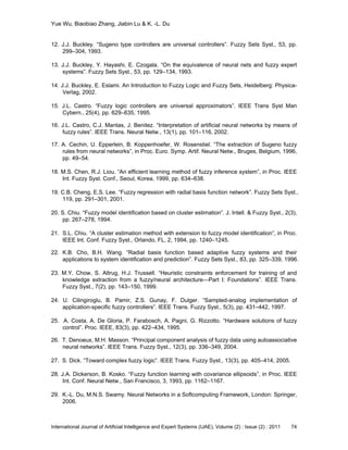 Yue Wu, Biaobiao Zhang, Jiabin Lu & K. -L. Du
International Journal of Artificial Intelligence and Expert Systems (IJAE), Volume (2) : Issue (2) : 2011 74
12. J.J. Buckley. ―Sugeno type controllers are universal controllers‖. Fuzzy Sets Syst., 53, pp.
299–304, 1993.
13. J.J. Buckley, Y. Hayashi, E. Czogala. ―On the equivalence of neural nets and fuzzy expert
systems‖. Fuzzy Sets Syst., 53, pp. 129–134, 1993.
14. J.J. Buckley, E. Eslami. An Introduction to Fuzzy Logic and Fuzzy Sets, Heidelberg: Physica-
Verlag, 2002.
15. J.L. Castro. ―Fuzzy logic controllers are universal approximators‖. IEEE Trans Syst Man
Cybern., 25(4), pp. 629–635, 1995.
16. J.L. Castro, C.J. Mantas, J. Benitez. ―Interpretation of artificial neural networks by means of
fuzzy rules‖. IEEE Trans. Neural Netw., 13(1), pp. 101–116, 2002.
17. A. Cechin, U. Epperlein, B. Koppenhoefer, W. Rosenstiel. ―The extraction of Sugeno fuzzy
rules from neural networks‖, in Proc. Euro. Symp. Artif. Neural Netw., Bruges, Belgium, 1996,
pp. 49–54.
18. M.S. Chen, R.J. Liou. ―An efficient learning method of fuzzy inference system‖, in Proc. IEEE
Int. Fuzzy Syst. Conf., Seoul, Korea, 1999, pp. 634–638.
19. C.B. Cheng, E.S. Lee. ―Fuzzy regression with radial basis function network‖. Fuzzy Sets Syst.,
119, pp. 291–301, 2001.
20. S. Chiu. ―Fuzzy model identification based on cluster estimation‖. J. Intell. & Fuzzy Syst., 2(3),
pp. 267–278, 1994.
21. S.L. Chiu. ―A cluster estimation method with extension to fuzzy model identification‖, in Proc.
IEEE Int. Conf. Fuzzy Syst., Orlando, FL, 2, 1994, pp. 1240–1245.
22. K.B. Cho, B.H. Wang. ―Radial basis function based adaptive fuzzy systems and their
applications to system identification and prediction‖. Fuzzy Sets Syst., 83, pp. 325–339, 1996.
23. M.Y. Chow, S. Altrug, H.J. Trussell. ―Heuristic constraints enforcement for training of and
knowledge extraction from a fuzzy/neural architecture—Part I: Foundations‖. IEEE Trans.
Fuzzy Syst., 7(2), pp. 143–150, 1999.
24. U. Cilingiroglu, B. Pamir, Z.S. Gunay, F. Dulger. ―Sampled-analog implementation of
application-specific fuzzy controllers‖. IEEE Trans. Fuzzy Syst., 5(3), pp. 431–442, 1997.
25. A. Costa, A. De Gloria, P. Farabosch, A. Pagni, G. Rizzotto. ―Hardware solutions of fuzzy
control‖. Proc. IEEE, 83(3), pp. 422–434, 1995.
26. T. Denoeux, M.H. Masson. ―Principal component analysis of fuzzy data using autoassociative
neural networks‖. IEEE Trans. Fuzzy Syst., 12(3), pp. 336–349, 2004.
27. S. Dick. ―Toward complex fuzzy logic‖. IEEE Trans. Fuzzy Syst., 13(3), pp. 405–414, 2005.
28. J.A. Dickerson, B. Kosko. ―Fuzzy function learning with covariance ellipsoids‖, in Proc. IEEE
Int. Conf. Neural Netw., San Francisco, 3, 1993, pp. 1162–1167.
29. K.-L. Du, M.N.S. Swamy. Neural Networks in a Softcomputing Framework, London: Springer,
2006.
 