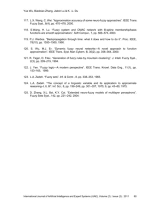 Yue Wu, Biaobiao Zhang, Jiabin Lu & K. -L. Du
International Journal of Artificial Intelligence and Expert Systems (IJAE), Volume (2) : Issue (2) : 2011 80
117. L.X. Wang, C. Wei. ―Approximation accuracy of some neuro-fuzzy approaches‖. IEEE Trans.
Fuzzy Syst., 8(4), pp. 470–478, 2000.
118. S.Wang, H. Lu. ―Fuzzy system and CMAC network with B-spline membership/basis
functions are smooth approximators‖. Soft Comput., 7, pp. 566–573, 2003.
119. P.J. Werbos. ―Backpropagation through time: what it does and how to do it‖. Proc. IEEE,
78(10), pp. 1550–1560, 1990.
120. S. Wu, M.J. Er. ―Dynamic fuzzy neural networks—A novel approach to function
approximation‖. IEEE Trans. Syst. Man Cybern. B, 30(2), pp. 358–364, 2000.
121. R. Yager, D. Filev. ―Generation of fuzzy rules by mountain clustering‖. J. Intell. Fuzzy Syst.,
2(3), pp. 209–219, 1994.
122. J. Yen. ―Fuzzy logic—A modern perspective‖. IEEE Trans. Knowl. Data Eng., 11(1), pp.
153–165, 1999.
123. L.A. Zadeh. ―Fuzzy sets‖. Inf. & Contr., 8, pp. 338–353, 1965.
124. L.A. Zadeh. ―The concept of a linguistic variable and its application to approximate
reasoning–I, II, III‖. Inf. Sci., 8, pp. 199–249, pp. 301–357, 1975; 9, pp. 43–80, 1975.
125. D. Zhang, X.L. Bai, K.Y. Cai. ―Extended neuro-fuzzy models of multilayer perceptrons‖.
Fuzzy Sets Syst., 142, pp. 221–242, 2004.
 