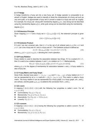 Yue Wu, Biaobiao Zhang, Jiabin Lu & K. -L. Du
International Journal of Artificial Intelligence and Expert Systems (IJAE), Volume (2) : Issue (2) : 2011 51
2.1.17 Hedge
A hedge transforms a fuzzy set into a new fuzzy set. A hedge operator is comparable to an
adverb in English. Hedges are used to intensify or dilute the characteristic of a fuzzy set such as
very and quite, or to approximate a fuzzy set or convert a scalar to a fuzzy set such as roughly.
For example, for a fuzzy set strong with membership degree 𝜇 𝐴 𝑥 , very strong can be described
using the membership degree 𝜇 𝐴
2
𝑥 , while quite strong can be described using the membership
degree 𝜇 𝐴
1
2
𝑥 .
2.1.18 Extension Principle
Given mapping 𝑓: 𝑋 → 𝑌 and a fuzzy set 𝐴 = 𝑥, 𝜇 𝐴 𝑥 𝑥 ∈ 𝑋 , the extension principle is given
by
𝑓(𝐴) = 𝑓 𝑥 , 𝜇 𝐴 𝑥 𝑥 ∈ 𝑋 . (9)
2.1.19 Cartesian Product
If 𝑋 and 𝑌 are two universal sets, then 𝑋 × 𝑌 is the set of all ordered pairs (𝑥, 𝑦) for 𝑥 ∈ 𝑋 and
𝑦 ∈ 𝑌. Let 𝐴 be a fuzzy set of 𝑋 and 𝐵 a fuzzy set of 𝑌. The Cartesian product is defined as
𝐴 × 𝐵 = 𝑧, 𝜇 𝐴×𝐵 𝑧 𝑧 = 𝑥, 𝑦 ∈ 𝑍, 𝑍 = 𝑋 × 𝑌 , (10)
where 𝜇 𝐴×𝐵 𝑧 = 𝜇 𝐴 𝑥 ∧ 𝜇 𝐵 𝑥 , ∧ denoting the 𝑡-norm operation.
2.1.20 Fuzzy Relation
Fuzzy relation is used to describe the association between two things. If 𝑅 is a subset of 𝑋 × 𝑌,
then 𝑅 is said to be a relation between 𝑋 and 𝑌, or a relation on 𝑋 × 𝑌. Mathematically,
𝑅 𝑥, 𝑦 = 𝑥, 𝑦 , 𝜇 𝑅 𝑥, 𝑦 𝑥, 𝑦 ∈ 𝑋 × 𝑌, 𝜇 𝑅 𝑥, 𝑦 ∈ [0,1] , (11)
where 𝜇 𝑅 𝑥, 𝑦 is the degree of membership for association between 𝑥 and 𝑦. A fuzzy relation is
also a fuzzy set.
2.1.21 Fuzzy Matrix and Fuzzy Graph
Given finite, discrete fuzzy sets 𝑋 = { 𝑥1, 𝑥2, ⋯ , 𝑥 𝑚 } and Y = {𝑦1, … , 𝑦𝑛 }, a fuzzy relation on 𝑋 × 𝑌
can be represented by an 𝑚 × 𝑛 matrix 𝐑 = [ 𝑅𝑖𝑗 ] = [ 𝜇 𝑅 ( 𝑥𝑖, 𝑦𝑗 )]. This matrix is called a fuzzy
matrix. The fuzzy relation 𝑅 can be represented by a fuzzy graph. In a fuzzy graph, all 𝑥𝑖 and 𝑦𝑗
are vertices, and the grade 𝜇 𝑅(𝑥𝑖, 𝑦𝑗 ) is added to the connection from 𝑥𝑖 and 𝑦𝑗 .
2.1.22 𝒕-norm
A mapping 𝑇: 0,1 × 0,1 → [0,1] with the following four properties is called 𝑡 -norm. For all
𝑥, 𝑦, 𝑧 ∈ [0,1],
 Commutativity: 𝑇(𝑥, 𝑦) = 𝑇(𝑦, 𝑥);
 Monotonicity: 𝑇 𝑥, 𝑦 ≤ 𝑇 𝑥, 𝑧 , if 𝑦 ≤ 𝑧;
 Associativity: 𝑇(𝑥, 𝑇(𝑦, 𝑧)) = 𝑇(𝑇(𝑥, 𝑦), 𝑧);
 Linearity: 𝑇(𝑥, 1) = 𝑥.
2.1.23 𝒕-conorm
A mapping C: 0,1 × 0,1 → [0,1] having the following four properties is called 𝑡-conorm. For all
𝑥, 𝑦, 𝑧 ∈ [0,1],
 Commutativity: 𝐶(𝑥, 𝑦) = 𝐶(𝑦, 𝑥);
 Monotonicity: 𝐶 𝑥, 𝑦 ≤ 𝐶(𝑥, 𝑧), if 𝑦 ≤ 𝑧;
 