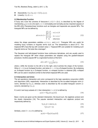 Yue Wu, Biaobiao Zhang, Jiabin Lu & K. -L. Du
International Journal of Artificial Intelligence and Expert Systems (IJAE), Volume (2) : Issue (2) : 2011 52
 Associativity: 𝐶(𝑥, 𝐶(𝑦, 𝑧)) = 𝐶(𝐶(𝑥, 𝑦), 𝑧);
 Linearity: 𝐶(𝑥, 0) = 𝑥.
2.2 Membership Function
A fuzzy set 𝐴 over the universe of discourse 𝑋, 𝐴 ⊆ 𝑋 → [0,1], is described by the degree of
membership 𝜇 𝐴 𝑥 ∈ [0,1] for each 𝑥 ∈ 𝑋. Unimodality and normality are two important aspects of
the MFs [23]. Piecewise-linear functions such as triangles and trapezoids are popular MFs. The
triangular MFs can be defined by
𝜇 𝑥; 𝑎, 𝑏, 𝑐 =
𝑥 − 𝑎
𝑏 − 𝑎
, 𝑎 ≤ 𝑥 ≤ 𝑏
𝑐 − 𝑥
𝑐 − 𝑏
, 𝑏 < 𝑥 ≤ 𝑐
0, otherwise
, (12)
where the shape parameters satisfies 𝑎 ≤ 𝑏 ≤ 𝑐 , and 𝑏 ∈ 𝑋 . Triangular MFs are useful for
modeling fuzzy numbers or linguistic terms such as ―The temperature is about 20∘
C‖. The
trapezoid MFs have flat top with constant value 1. Trapezoid MFs are suitable for modeling such
linguistic terms as ―He looks like a teenager‖.
The Gaussian and bell-shaped functions have continuous derivatives, and are usually used to
replace the triangular MF when shape parameters are adapted using the gradient-descent
procedure. Another popular MF is a sigmoidal functions of the form
𝜇 𝑥; 𝑐, 𝛽 =
1
1 + e−𝛽(𝑥−𝑐)
, (13)
where 𝑐 shifts the function to the left or to the right, and 𝛽 controls the shape of the function.
When 𝛽 > 1 it is an S-shaped function, and when 𝛽 < −1 it is a Z-shaped function. By multiplying
an S-shaped function by a Z-shaped function, a 𝜋-shaped function is obtained [29]. 𝜋-shaped
MFs can be used in situations similar to that where trapezoid MFs are used.
2.3 Intersection and Union
The set operations intersection and union correspond to the logic operations conjunction (AND)
and disjunction (OR), respectively. Intersection is described by the so-called triangular norm (𝑡-
norm), denoted by 𝑇(𝑥, 𝑦), whereas union is described by the so-called triangular conorm (𝑡-
conorm), denoted by 𝐶(𝑥, 𝑦).
If 𝐴 and 𝐵 are fuzzy subsets of 𝑋, then intersection 𝐼 = 𝐴 ∩ 𝐵 is defined by
𝜇𝐼 𝑥 = 𝑇 𝜇 𝐴 𝑥 , 𝜇 𝐵 𝑥 . (14)
Basic 𝑡-norms are given as the standard intersection, the bound sum, the algebraic product and
the drastic intersection [14]. The popular standard intersection and algebraic product are
respectively defined by
𝑇m 𝑥, 𝑦 = min 𝑥, 𝑦 , (15)
𝑇p 𝑥, 𝑦 = 𝑥𝑦. (16)
Similarly, union 𝑈 = 𝐴 ∪ 𝐵 is defined by
𝜇 𝑈(𝑥) = 𝐶 𝜇 𝐴 𝑥 , 𝜇 𝐵 𝑥 . (17)
 