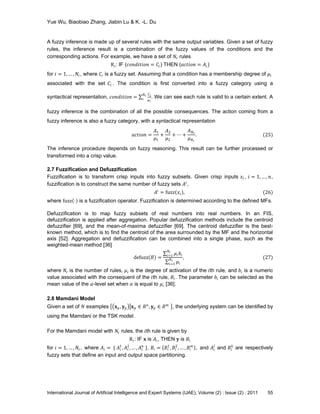 Yue Wu, Biaobiao Zhang, Jiabin Lu & K. -L. Du
International Journal of Artificial Intelligence and Expert Systems (IJAE), Volume (2) : Issue (2) : 2011 55
A fuzzy inference is made up of several rules with the same output variables. Given a set of fuzzy
rules, the inference result is a combination of the fuzzy values of the conditions and the
corresponding actions. For example, we have a set of 𝑁r rules
R 𝑖: IF (𝑐𝑜𝑛𝑑𝑖𝑡𝑖𝑜𝑛 = 𝐶𝑖) THEN (𝑎𝑐𝑡𝑖𝑜𝑛 = 𝐴𝑖)
for 𝑖 = 1, … , 𝑁r, where 𝐶𝑖 is a fuzzy set. Assuming that a condition has a membership degree of 𝜇𝑖
associated with the set 𝐶𝑖 . The condition is first converted into a fuzzy category using a
syntactical representation, 𝑐𝑜𝑛𝑑𝑖𝑡𝑖𝑜𝑛 =
𝐶𝑖
𝜇 𝑖
𝑁r
𝑖 . We can see each rule is valid to a certain extent. A
fuzzy inference is the combination of all the possible consequences. The action coming from a
fuzzy inference is also a fuzzy category, with a syntactical representation
𝑎𝑐𝑡𝑖𝑜𝑛 =
𝐴1
𝜇1
+
𝐴2
𝜇2
+ ⋯ +
𝐴 𝑁r
𝜇 𝑁r
. (25)
The inference procedure depends on fuzzy reasoning. This result can be further processed or
transformed into a crisp value.
2.7 Fuzzification and Defuzzification
Fuzzification is to transform crisp inputs into fuzzy subsets. Given crisp inputs 𝑥𝑖 , 𝑖 = 1, … , 𝑛,
fuzzification is to construct the same number of fuzzy sets 𝐴𝑖
,
𝐴𝑖
= fuzz 𝑥𝑖 , (26)
where fuzz ⋅ is a fuzzification operator. Fuzzification is determined according to the defined MFs.
Defuzzification is to map fuzzy subsets of real numbers into real numbers. In an FIS,
defuzzification is applied after aggregation. Popular defuzzification methods include the centroid
defuzzifier [69], and the mean-of-maxima defuzzifier [69]. The centroid defuzzifier is the best-
known method, which is to find the centroid of the area surrounded by the MF and the horizontal
axis [52]. Aggregation and defuzzification can be combined into a single phase, such as the
weighted-mean method [36]
defuzz 𝐵 =
𝜇𝑖 𝑏𝑖
𝑁r
𝑖=1
𝜇𝑖
𝑁r
𝑖=1
, (27)
where 𝑁r is the number of rules, 𝜇𝑖 is the degree of activation of the 𝑖th rule, and 𝑏𝑖 is a numeric
value associated with the consequent of the 𝑖th rule, 𝐵𝑖. The parameter 𝑏𝑖 can be selected as the
mean value of the 𝛼-level set when 𝛼 is equal to 𝜇𝑖 [36].
2.8 Mamdani Model
Given a set of 𝑁 examples 𝐱 𝑝, 𝐲 𝑝 𝐱 𝑝 ∈ 𝑅 𝑛
, 𝐲 𝑝 ∈ 𝑅 𝑚
, the underlying system can be identified by
using the Mamdani or the TSK model.
For the Mamdani model with 𝑁r rules, the 𝑖th rule is given by
R 𝑖: IF 𝐱 is 𝐴𝑖, THEN 𝐲 is 𝐵𝑖
for 𝑖 = 1, … , 𝑁r , where 𝐴𝑖 = { 𝐴𝑖
1
, 𝐴𝑖
2
, … , 𝐴𝑖
𝑛
}, 𝐵𝑖 = 𝐵𝑖
1
, 𝐵𝑖
2
, … , 𝐵𝑖
𝑚
, and 𝐴𝑖
𝑗
and 𝐵𝑖
𝑘
are respectively
fuzzy sets that define an input and output space partitioning.
 