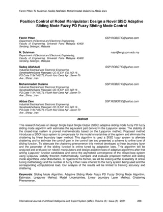 Farzin Piltan, N. Sulaiman, Sadeq Allahdadi, Mohammadali Dialame & Abbas Zare
International Journal of Artificial Intelligence and Expert System (IJAE), Volume (2) : Issue (5) : 2011 208
Position Control of Robot Manipulator: Design a Novel SISO Adaptive
Sliding Mode Fuzzy PD Fuzzy Sliding Mode Control
Farzin Piltan SSP.ROBOTIC@yahoo.com
Department of Electrical and Electronic Engineering,
Faculty of Engineering, Universiti Putra Malaysia 43400
Serdang, Selangor, Malaysia
N. Sulaiman nasri@eng.upm.edu.my
Department of Electrical and Electronic Engineering,
Faculty of Engineering, Universiti Putra Malaysia 43400
Serdang, Selangor, Malaysia
Sadeq Allahdadi SSP.ROBOTIC@yahoo.com
Industrial Electrical and Electronic Engineering
SanatkadeheSabze Pasargad. CO (S.S.P. Co), NO:16 ,
PO.Code 71347-66773, Fourth floor Dena Apr , Seven Tir
Ave , Shiraz , Iran
Mohammadali Dialame SSP.ROBOTIC@yahoo.com
Industrial Electrical and Electronic Engineering
SanatkadeheSabze Pasargad. CO (S.S.P. Co), NO:16 ,
PO.Code 71347-66773, Fourth floor Dena Apr , Seven Tir
Ave , Shiraz , Iran
Abbas Zare SSP.ROBOTIC@yahoo.com
Industrial Electrical and Electronic Engineering
SanatkadeheSabze Pasargad. CO (S.S.P. Co), NO:16 ,
PO.Code 71347-66773, Fourth floor Dena Apr , Seven Tir
Ave , Shiraz , Iran
Abstract
This research focuses on design Single Input Single Output (SISO) adaptive sliding mode fuzzy PD fuzzy
sliding mode algorithm with estimates the equivalent part derived in the Lyapunov sense. The stability of
the closed-loop system is proved mathematically based on the Lyapunov method. Proposed method
introduces a SISO fuzzy system to compensate for the model uncertainties of the system and eliminate the
chattering by linear boundary layer method. This algorithm is used a SISO fuzzy system to alleviate
chattering and to estimate the control gain in the control law and presented a scheme to online tune of
sliding function. To attenuate the chattering phenomenon this method developed a linear boundary layer
and the parameter of the sliding function is online tuned by adaptation laws. This algorithm will be
analyzed and evaluated on robotic manipulators and design adaption laws of adaptive algorithms after that
writing Lyapunov function candidates and prove the asymptotic convergence of the closed-loop system
using Lyapunov stability theorem mathematically. Compare and evaluate proposed method and sliding
mode algorithms under disturbance. In regards to the former, we will be looking at the availability of online
tuning methodology and the number of fuzzy if-then rules inherent to the fuzzy system being used and the
corresponding computational load. Our analysis of the results will be limited to tracking accuracy and
chattering.
Keywords: Sliding Mode Algorithm, Adaptive Sliding Mode Fuzzy PD Fuzzy Sliding Mode Algorithm,
Estimator, Lyapunov Method, Model Uncertainties, Linear boundary Layer Method, Chattering
Phenomenon.
 