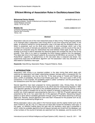 Mohammad Saniee Abadeh & Mojtaba Ala
International Journal of Artificial Intelligence and Expert Systems (IJAE), Volume (2) : Issue (5) : 2011 195
Efficient Mining of Association Rules in Oscillatory-based Data
Mohammad Saniee Abadeh saniee@modares.ac.ir
Assistant professor, Faculty of Electrical and Computer Engineering
Tarbiat Modares University
Tehran, 14115-143, Iran
Mojtaba Ala mojtaba.ala@gmail.com
Computer Engineering Department
Payame Noor University
Tehran, Iran
Abstract
Association rules are one of the most researched areas of data mining. Finding frequent patterns
is an important step in association rules mining which is very time consuming and costly. In this
paper, an effective method for mining association rules in the data with the oscillatory value (up,
down) is presented, such as the stock price variation in stock exchange, which, just a few
numbers of the counts of itemsets are searched from the database, and the counts of the rest of
itemsets are computed using the relationships that exist between these types of data. Also, the
strategy of pruning is used to decrease the searching space and increase the rate of the mining
process. Thus, there is no need to investigate the entire frequent patterns from the database.
This takes less time to find frequent patterns. By executing the MR-Miner (an acronym for “Math
Rules-Miner”) algorithm, its performance on the real stock data is analyzed and shown. Our
experiments show that the MR-Miner algorithm can find association rules very efficiently in the
data based on Oscillatory value type.
Keywords: Data Mining, Association Rules, Frequent Patterns, Stock.
1. INTRODUCTION
Association rules mining is an important problem in the data mining filed which deals with
exploring the association and hidden relationships between itemsets within a transaction [2]. For
example, an association rule may be like this: “If the stock prices of Transfo and Parsian go
down, at 80% of probability, the price of Iran Khodro goes down”. This rule is seen in 40% of the
transactions. In this example, the probability posed is called “confidence” and the percentage of
the transactions cover this rule is called “support”.
Several algorithms have been proposed for mining association rules. Among these, the best
approaches are including: Apriori approach [1], [2], which was first introduced by Agrawal in 1993.
This approach operates on the basis of the candidate generation; and, searching {there} is done
through the method of breadth-first so that the network of itemsets is searched from one level to
another one. Eclat’s approach was presented by Zaki et al. in 1997 [5]. FP-growth approach was
presented by Han et al. four years later [4]. In this approach (FP-growth), discovering frequent
patterns is done without candidate generation through using FP-tree where searching is done by
depth-first. Recently, several algorithms have also been introduced for this purpose such as [3],
[12] which were presented by Borgelt et al.
Mining association rules is very useful in the financial issues and the capital market such as the
stock market [7], [8], [9], [10], [11]. Data such as stock data include the oscillatory value type. In
this paper, an effective method about the data with the oscillatory value type is presented in
which, unlike the available algorithms that all frequent itemsets are mined from the database, just
a few numbers of the counts of itemsets are searched from the database, and the counts of the
 