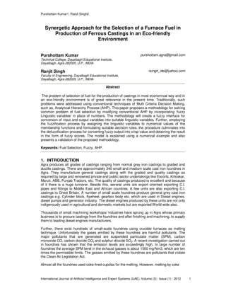 Purshottam Kumar1, Ranjit Singh2
International Journal of Artificial Intelligence and Expert Systems (IJAE), Volume (3) : Issue (1) : 2012 1
Synergetic Approach for the Selection of a Furnace Fuel in
Production of Ferrous Castings in an Eco-friendly
Environment
Purshottam Kumar
Technical College, Dayalbagh Educational Institute,
Dayalbagh, Agra-282005, U.P., INDIA
purshottam.agra@gmail.com
Ranjit Singh
Faculty of Engineering, Dayalbagh Educational Institute,
Dayalbagh, Agra-282005, U.P., INDIA
rsingh_dei@yahoo.com
Abstract
The problem of selection of fuel for the production of castings in most economical way and in
an eco-friendly environment is of great relevance in the present time. Traditionally, such
problems were addressed using conventional techniques of Multi Criteria Decision Making,
such as, Analytical Hierarchy Process (AHP). This paper proposes a methodology for solving
common problem of fuel selection by modifying conventional AHP by incorporating ‘fuzzy
Linguistic variables’ in place of numbers. The methodology will create a fuzzy interface for
conversion of input and output variables into suitable linguistic variables. Further, employing
the fuzzification process by assigning the linguistic variables to numerical values of the
membership functions and formulating suitable decision rules, the procedure culminates into
the defuzzification process for converting fuzzy output into crisp value and obtaining the result
in the form of fuzzy scores. The model is explained using a numerical example and also
presents a validation of the proposed methodology.
Keywords: Fuel Selection, Fuzzy, AHP.
1. INTRODUCTION
Agra produces all grades of castings ranging from normal grey iron castings to graded and
ductile castings. There are approximately 340 small and medium scale cast iron foundries in
Agra. They manufacture general castings along with the graded and quality castings as
required by large and renowned private and public sector undertakings like Escorts, Kirloskar,
Maruti, ABB, Punjab Tractors, etc. The quality of castings produced is excellent and because
of it there is a huge turnover. Beside this, several units are export oriented exporting C.I.
pipes and fittings to Middle East and African countries. A few units are also exporting C.I.
castings to Great Britain. A number of small scale foundries produce general grey cast iron
castings e.g. Cylinder block, flywheel, gearbox body etc. which are used in Diesel engines,
diesel pumps and generator industry. The diesel engines produced by these units are not only
indigenously used in agricultural and domestic markets but are exported World wide also.
Thousands of small machining workshops/ industries have sprung up in Agra whose primary
business is to procure castings from the foundries and after finishing and machining, to supply
them to leading diesel engines manufacturers.
Further, there exist hundreds of small-scale foundries using crucible furnaces as melting
technique. Unfortunately the gases emitted by these foundries are harmful pollutants. The
major pollutants that are generated are suspended particulate matter (SPM), carbon
monoxide CO, carbon dioxide CO2 and sulphur dioxide SO2. A recent investigation carried out
in foundries has shown that the emission levels are exceedingly high. In large number of
foundries the average SPM level in the exhaust gasses is about 1500 mg/Nm3, which are ten
times the permissible limits. The gasses emitted by these foundries are pollutants that violate
the Clean Air Legislation Act.
Almost all the foundries used coke-fired cupolas for the melting. However, melting by coke
 