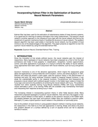 Hayder Mahdi. Alkhafaji
International Journal of Artificial Intelligence and Expert Systems (IJAE), Volume (3) : Issue (2) : 2012 28
Incorporating Kalman Filter in the Optimization of Quantum
Neural Network Parameters
Abstract
Kalman filter has been used for the estimation of instantaneous states of linear dynamic systems.
It is a good tool for inferring of missing information from noisy measurement. The quantum neural
network is another approach to the merging of fuzzy logic with the neural network and that by the
investment of quantum mechanics theory in building the structure of neural network. The gradient
descent algorithm has been used widely in training the neural network, but the problem of local
minima is one of the disadvantages of this algorithm. This paper presents an algorithm to train the
quantum neural network by using the extended kalman filter.
Keywords: Quantum Neural, Extended Kalman Filter, Training
1. INTRODUCTION
Since the innovation of first simple artificial neuron, the neural networks gain the interest of
researchers. Many topologies of neural networks have been proposed as a trial to find the best
architecture and make it more powerful in classification, recognition, function approximation,
control, and other applications [1],[2],[3],[4]. In a trying to enhance the ability of neural network,
many approaches have been used in conjunction with neural networks, such as fuzzy and genetic
[6],[7].
Quantum mechanics is one of the attractive approaches, which inspire the researchers great
ideas and applications in various fields like communication, control, and others [5],[6],[7]. In 1941,
Stevens and others [8] present a work paper used the quantum theory in the discrimination of
loudness and pitch, by using rectilinear functions instead of classical integral functions, it can
elude the unpredictable points in the classical functions. Purushothman and Karayiannis [9]
proposed a neural network with multilevel squash function in the hidden layer nodes to imitate the
fuzzy logic and overcome the problems of combining the neural network with fuzzy. The problems
resulted from either explicitly training Fuzzy-Neural networks (FNNs) with fuzzy membership
values estimated a priori, or by training FNNs with the available crisp membership information
and interpreting their response as being fuzzy in itself.
The increasing interest in incorporating quantum theory in other fields become stride. Many
researchers proposed topologies of quantum neural networks. Xiao and Cao [10] suggest a fully-
quantum neural network of three layers. In addition to the quantum neurons in the hidden layer,
the weights between the input layer and quantum hidden layer are modified to quantum gates.
Mahrajan [11] uses a hybrid quantum neural network in the prediction of commodity price.
Due to the problem of local minima in using gradient descent method in training neural networks,
the researchers in this field try to find new approaches in training. Brady and others [12] prove
that gradient descent on a surface defined by a sum of squared errors can fail to separate
families of vectors.
Hayder Mahdi Alkhafaji drenghaider@uobabylon.edu.iq
Electrical Engineering Dept.
Babylon University
Babylon, Iraq
 