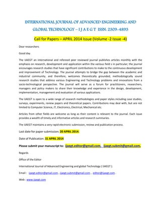 INTERNATIONAL JOURNAL OF ADVANCED ENGINEERING AND
GLOBAL TECHNOLOGY – I J A E G T ISSN: 2309-4893
Call for Papers – APRIL 2014 Issue (Volume -2 Issue -4)
Dear researchers
Good day
The IJAEGT an international and refereed peer reviewed journal publishes articles monthly with the
emphasis on research, development and application within the various field s in particular; the journal
encourages research studies that have significant contributions to make to the continuous development
and improvement of Technology. The journal attempts to bridge the gap between the academic and
industrial community, and therefore, welcomes theoretically grounded, methodologically sound
research studies that address various Engineering and Technology problems and innovations from a
socio-technological perspective. The journal will serve as a forum for practitioners, researchers,
managers and policy makers to share their knowledge and experience in the design, development,
implementation, management and evaluation of various applications.
The IJAEGT is open to a wide range of research methodologies and paper styles including case studies,
surveys, experiments, review papers and theoretical papers. Contributions may deal with, but are not
limited to Computer Science, IT, Electronics, Electrical, Mechanical etc.
Articles from other fields are welcome as long as their content is relevant to the journal. Each issue
provides a wealth of timely and informative articles and research summaries.
The IJAEGT maintains a very rapid electronic submission, review and publication process.
Last date for paper submission: 20 APRIL 2014.
Date of Publication: 31 APRIL 2014
Please submit your manuscript to: ijaegt.editor@gmail.com, ijaegt.submit@gmail.com,
Regards
Office of the Editor
International Journal of Advanced Engineering and global Technology ( IJAEGT ).
Email : ijaegt.editor@gmail.com , ijaegt.submit@gmail.com , editor@ijaegt.com .
Web : www.ijaegt.com
 