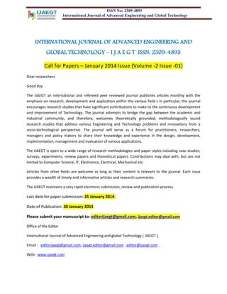ISSN No: 2309-4893
International Journal of Advanced Engineering and Global Technology

INTERNATIONAL JOURNAL OF ADVANCED ENGINEERING AND
GLOBAL TECHNOLOGY – I J A E G T ISSN: 2309-4893
Call for Papers – January 2014 Issue (Volume -2 Issue -01)
Dear researchers
Good day
The IJAEGT an international and refereed peer reviewed journal publishes articles monthly with the
emphasis on research, development and application within the various field s in particular; the journal
encourages research studies that have significant contributions to make to the continuous development
and improvement of Technology. The journal attempts to bridge the gap between the academic and
industrial community, and therefore, welcomes theoretically grounded, methodologically sound
research studies that address various Engineering and Technology problems and innovations from a
socio-technological perspective. The journal will serve as a forum for practitioners, researchers,
managers and policy makers to share their knowledge and experience in the design, development,
implementation, management and evaluation of various applications.
The IJAEGT is open to a wide range of research methodologies and paper styles including case studies,
surveys, experiments, review papers and theoretical papers. Contributions may deal with, but are not
limited to Computer Science, IT, Electronics, Electrical, Mechanical etc.
Articles from other fields are welcome as long as their content is relevant to the journal. Each issue
provides a wealth of timely and informative articles and research summaries.
The IJAEGT maintains a very rapid electronic submission, review and publication process.

Last date for paper submission: 25 January 2014.
Date of Publication: 30 January 2014
Please submit your manuscript to: editorijaegt@gmail.com, ijaegt.editor@gmail.com
Office of the Editor
International Journal of Advanced Engineering and global Technology ( IJAEGT ).
Email : editorijaegt@gmail.com, ijaegt.editor@gmail.com , editor@ijaegt.com ,
Web : www.ijaegt.com

 