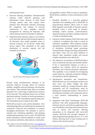 Aslam International Journal of Advanced Engineering, Management and Science, 11(1) -2025
This article can be downloaded from here: www.ijaems.com 98
©2025 The Author(s). Published by Infogain Publication, This work is licensed under a Creative Commons Attribution 4.0
License. http://creativecommons.org/licenses/by/4.0/
reducing dead zones.
4. Network Planning Simplified: Omnidirectional
antennas make network planning and
optimization easier. Because of their broad
coverage pattern, they may require fewer
antennas than directional antennas, decreasing
the complexity and expense of network
construction. It also simplifies network
management by reducing the frequency with
which antennas must be reoriented or adjusted.
5. Omnidirectional antennas improve user fairness
in 5G networks. Because they broadcast signals in
all directions, they enable equitable access to
network resources for all devices within their
service region. This contributes to the equal
distribution of network capacity and the
treatment of customers.
Fig.10: Omni Directional Antenna [47]
Overall, using omnidirectional antennas in 5G
networks improves coverage, allows for seamless
mobility, simplifies network planning, and promotes
user fairness. These benefits make them an excellent
alternative for a wide range of deployment scenarios
in 5G networks. This simulation hence uses an Omni
directional antenna. Number of receiving antennas is
chosen as “1” with transmitting antenna being four.
The transmitted power is taken as 40 w [38].
MATLAB was used to carry out the simulation. New
scheduling algorithm was added into the simulator for
evaluations. Using the four schedulers, we analyze
throughput performance. The simulator is used to
simulate four scheduling algorithms with identical
fundamental parameters one at a time. The MATLAB
(matrix laboratory) software platform is widely used
for numerical calculation, data analysis, visualization,
and algorithm creation. When it comes to simulation,
MATLAB has a plethora of tools and benefits to offer
[39].
1. Simulink: Simulink is a powerful graphical
simulation and modelling tool in MATLAB. Its
drag-and-drop interface allows users to create
block diagrams and models of dynamic systems.
Simulink covers a wide range of domains,
including control systems, communications,
signal processing, and others, making it useful for
a variety of simulation tasks.
2. Extensive Toolbox Support: MATLAB comes with
a plethora of toolboxes that help to extend its
simulation capabilities. These toolboxes include
specialized functions and algorithms for a variety
of disciplines, including signal processing,
communications, image processing, optimization,
and others. Users can use these toolboxes to
improve their simulation models and execute
complex simulations more effectively.
3. The interactive environment of MATLAB allows
users to iteratively develop and simulate models.
It has a command-line interface as well as a
graphical user interface (GUI) for interactive
simulation and real-time parameter adjustment.
This capability is very valuable for investigating
system behavior, analyzing simulation findings,
and making on-the-fly adjustments.
4. Simultaneous Simulation and Visualization:
MATLAB users can view simulation results in real
time. Users can obtain insights into their
simulation models by creating interactive plots,
animations, and 3D visualizations using its
plotting and visualization features. This power of
simultaneous simulation and visualization aids in
a more intuitive understanding of system
behavior.
5. Integration with Other Technologies: MATLAB
interfaces with other programming languages,
hardware devices, and software applications with
ease. It facilitates connecting with external devices
such as sensors and actuators, allowing
simulations to be integrated with real-world
systems. MATLAB also provides interfaces to
other programming languages like as C, C++, and
Python, allowing users to reuse existing code or
interact with external systems.
 