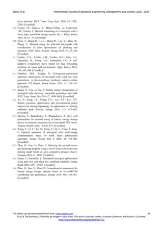 Rahul et al. International Journal of Advanced Engineering, Management and Science, 10(3) -2024
This article can be downloaded from here: www.ijaems.com 47
©2024 The Author(s). Published by Infogain Publication, This work is licensed under a Creative Commons Attribution 4.0 License.
http://creativecommons.org/licenses/by/4.0/
fuzzy decision. IEEE Trans. Fuzzy Syst. 2020, 28, 2702–
2710. [CrossRef]
[39] Fossati, J.P.; Galarza, A.; Martín-Villate, A.; Echeverría,
J.M.; Fontán, L. Optimal scheduling of a microgrid with a
fuzzy logic controlled storage system. Int. J. Electr. Power
2015, 68, 61–70. [CrossRef]
[40] Chen, J.; Zhang,W.; Li, J.; Zhang,W.; Liu, Y.; Zhao, B.;
Zhang, Y. Optimal sizing for grid-tied microgrids with
consideration of joint optimization of planning and
operation. IEEE Trans. Sustain. Energy 2018, 9, 237–248.
[CrossRef]
[41] Coelho, V.N.; Coelho, I.M.; Coelho, B.N.; Reis, A.J.;
Enayatifar, R.; Souza, M.J.; Guimarães, F.G. A self-
adaptive evolutionary fuzzy model for load forecasting
problems on smart grid environment. Appl. Energy 2016,
169, 567–584. [CrossRef]
[42] Ebrahimi, M.R.; Amjady, N. Contingency-constrained
operation optimization of microgrid with wind and solar
generations: A decision-driven stochastic adaptive-robust
approach. IET Renew. Power Gener. 2021, 15, 326–341.
[CrossRef]
[43] Xiang, Y.; Liu, J.; Liu, Y. Robust energy management of
microgrid with uncertain renewable generation and load.
IEEE Trans. Smart Grid 2016, 7, 1034–1043. [CrossRef]
[44] Yu, N.; Kang, J.S.; Chang, C.C.; Lee, T.Y.; Lee, D.Y.
Robust economic optimization and environmental policy
analysis for microgrid planning: An application to Taichung
industrial park, Taiwan. Energy 2016, 113, 671–682.
[CrossRef]
[45] Sharma, S.; Battacharjee, S.; Bhattacharya, A. Grey wolf
optimization for optimal sizing of battery energy storage
device to minimize operation cost of microgrid. IET Gener.
Transm. Distrib. 2016, 10, 625–637. [CrossRef]
[46] Wang, Y.; Li, F.; Yu, H.; Wang, Y.; Qi, C.; Yang, J.; Song,
F. Optimal operation of microgrid with multi-energy
complementary based on moth flame optimization
algorithm. Energy Source Part A 2020, 42, 785–806.
[CrossRef]
[47] Zhao, H.; Guo, S.; Zhao, H. Selecting the optimal micro-
grid planning program using a novel multi-criteria decision
making model based on grey cumulative prospect theory.
Energies 2018, 11, 1840. [CrossRef]
[48] Green, C.; Garimella, S. Residential microgrid optimization
using grey-box and black-box modeling methods. Energy
Build. 2021, 235, 110705. [CrossRef]
[49] Zhao, H.; Guo, S.; Zhao, H. Comprehensive assessment for
battery energy storage systems based on fuzzy-MCDM
considering risk preferences. Energy 2019, 168, 450–461.
[CrossRef]
 