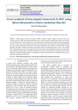 International Journal of Advanced Engineering, Management and
Science (IJAEMS)
Peer-Reviewed Journal
ISSN: 2454-1311 | Vol-10, Issue-2; Feb, 2024
Journal Home Page: https://ijaems.com/
DOI: https://dx.doi.org/10.22161/ijaems.102.1
This article can be downloaded from here: www.ijaems.com 7
©2024 The Author(s). Published by Infogain Publication, This work is licensed under a Creative Commons Attribution 4.0 License.
http://creativecommons.org/licenses/by/4.0/
Green synthesis of iron-organic framework Fe-BTC using
direct ultrasound to remove methylene blue dye
Nam Ho Phung Khac
1
Institute of Chemistry and Materials, No. 17 Hoang Sam Street, Cau Giay District, Ha Noi, Vietnam
Email: homyhu@gmail.com
Received: 05 Jan 2024; Received in revised form: 10 Feb 2024; Accepted: 20 Feb 2024; Available online: 28 Feb 2024
Abstract— Metal-organic framework materials (MOFs) comprise organic bridges and metal centers (as
connection points). MOFs have unique properties such as crystal structure, large specific surface area, flexible
structural framework, and can change the size and shape of pores and diverse chemical functional groups inside
the pores. In this study, metal-organic framework materials based on iron (Fe) and the organic ligand H3BTC
were successfully synthesized by ultrasonic method and evaluated for their ability to remove MB dye through
Investigate the effects of MB concentration, pH, isotherm model, and adsorption kinetics. With a size of about
100 - 200 nm and an excitation wavelength in the ultraviolet region, the synthesized material shows potential in
environmental treatment when the adsorption efficiency reaches over 60% after just 10 minutes and over 80%
both processes under sunlight conditions. In addition, the synthesized material is also evaluated to have selective
adsorption with Methylene Blue dye.
Keywords—Metal-organic frameworks, removing dye, methylene blue, treatment wastewater.
I. INTRODUCTION
In recent years, industrial wastewater from textile
industries containing many organic pigments has become a
severe problem in developing countries [1]. Most organic
colors are chemically stable, difficult to decompose, and
can destroy the environment if not handled properly [2]. In
particular, Methylene Blue (MB) is a popular organic
colorant in the textile industry [3]. This type of organic
pigment has a long-term impact on the environment due to
its ability to block sunlight from entering the aquatic
environment, thereby affecting living organisms. On the
other hand, for public health, MB can cause eye burns and
permanent damage. It produces a burning sensation if
swallowed, leading to nausea [4]. Therefore, advanced
technology to treat wastewater from dye production is
exciting. Up to now, a series of wastewater treatment
technologies have been developed, such as biodegradation
[5], physical adsorption [6], chemical reaction [7], etc. In
advanced oxidation processes, photocatalytic degradation
technology is highly effective in decomposing organic
pigments into less toxic or biodegradable molecules or
even minerals. Transform them into less harmful
substances such as CO2 and H2O under sunlight and have
more economical treatment costs [8, 9].
The current potential type of material for
environmental treatment based on adsorption and
photocatalysis mechanisms is organometallic framework
materials (MOFs) [10]. Compared with traditional system
photocatalysts, MOF materials have many advantages in
improving photocatalytic efficiency due to their high
topology and surface area, which are favorable for the
rapid migration and accumulation of organic dye
molecules [11]. In particular, iron-based metal-organic
framework materials (Fe-MOFs), an essential branch of
MOFs, not only have topological properties and a high
specific surface area similar to many other MOF materials
but are also more environmentally friendly [12]. The
methods for synthesizing Fe-MOF materials are very
diverse. Among those methods, the solvothermal method
is mainly used, but ultrasound-based synthesis is preferred
because it saves synthesis time and energy [13]. During
ultrasound, periodic mechanical vibrations with large
wavelengths interact with the liquid, creating sudden
pressure fluctuations. The bubbles forming, growing, and
collapsing inside these points lead to localized hot zones
 