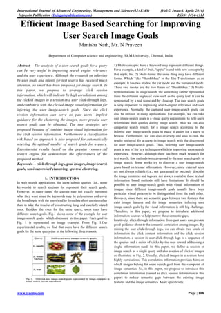 International Journal of Advanced Engineering, Management and Science (IJAEMS) [Vol-2, Issue-4, April- 2016]
Infogain Publication (Infogainpublication.com) ISSN: 2454-1311
www.ijaems.com Page | 108
Efficient Image Based Searching for Improving
User Search Image Goals
Manisha Nath, Mr. N Praveen
Department of Computer science and engineering, SRM University, Chennai, India
Abstract— The analysis of a user search goals for a query
can be very useful in improving search engine relevance
and the user experience. Although the research on inferring
by user goals and intents for text search has received much
attention, so small has been proposed for image search. In
this paper, we propose to leverage click session
information, which will indicate by high correlations among
the clicked images in a session in a user click-through logs,
and combine it with the clicked image visual information for
inferring the user image-search goals. Since the click
session information can serve as past users’ implicit
guidance for the clustering the images, more precise user
search goals can be obtained. The two strategies are
proposed because of combine image visual information for
the click session information. Furthermore a classification
risk based on approach is also proposed for automatically
selecting the optimal number of search goals for a query.
Experimental results based on the popular commercial
search engine for demonstrate the effectiveness of the
proposed method.
Keywords— click-through logs, goal images, image-search
goals, semi-supervised clustering, spectral clustering.
I. INTRODUCTION
In web search applications, the users submit queries (i.e., some
keywords) to search engines for represent their search goals.
However, in many cases, the queries may not exactly represent
what they want since the keywords may be polysemous and cover
the broad topic with the users tend to formulate short queries rather
than to take the trouble of constructing long and carefully stated
ones. Besides, the even for the same query, users may have
different search goals. Fig.1 shows some of the example for user
image-search goals which discussed in this paper. Each goal in
Fig. 1 is represented an image example. From Fig. 1.Our
experimental results, we find that users have the different search
goals for the same query due to the following three reasons.
1) Multi-concepts: here a keyword may represent different things.
For a example, a kind of fruit, “apple” is end with new concepts by
that apple, Inc. 2) Multi-forms: the same thing may have different
forms. Which Take “Bumblebee” in the film Transformers as an
example. It has two modes: the car mode and the humanoid mode.
These two modes are the two forms of “Bumblebee.” 3) Multi-
representations: in image search, the same thing can be represented
from the different angles of view such as the query leaf. It can be
represented by a real scene and by close-up. The user search goals
is very important to improving search-engine relevance and user
experience. Normally, the captured user image-search goals can
also be utilized in many applications. For example, we can take
user image-search goals is a visual query suggestions to help users
reformulate their queries during image search. Also we can also
categorize search results for a image search according to the
inferred user image-search goals to make it easier for a users to
browse. Furthermore, we can also diversify and also re-rank the
results retrieved for a query in image search with the discovered
for user image-search goals. Thus, inferring user image-search
goals is one of the key techniques which to improving users search
experience. However, although there has been much research for
text search, few methods were proposed to the user search goals in
image search. Some works try to discover a user image-search
goals based on textual information. However, since external texts
are not always reliable (i.e., not guaranteed to precisely describe
the image contents) and tags are not always available these textual
information based methods still have limitations. It should be
possible to user image-search goals with visual information of
images since different image-search goals usually have been
particular visual patterns to be distinguished from the each other.
However, since there are semantic gaps between two features that
exist image features and the image semantics, inferring user
image-search goals by the visual information is still big challenge.
Therefore, in this paper, we propose to introduce additional
information sources to help narrow these semantic gaps.
Intuitively, click-through information from past users can provide
good guidance about to the semantic correlation among images. By
mining the user click-through logs, we can obtain two kinds of
information the click content information and the click session
information. a session in user click-through logs is a sequence of
the queries and a series of clicks by the user toward addressing a
single information need. In this paper, we define a session in
image search as a single query and also a series of clicked images
as illustrated in Fig. 2. Usually, clicked images in a session have
highly correlations. This correlation information provides hints on
which images belong for same search goal from the viewpoint of
image semantics. So, in this paper, we propose to introduce this
correlation information (named as click session information in this
paper) to reduce semantic gaps between the existing image
features and the image semantics. More specifically,
 