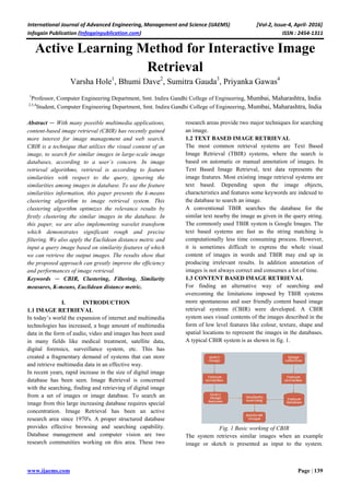 International Journal of Advanced Engineering, Management and Science (IJAEMS) [Vol-2, Issue-4, April- 2016]
Infogain Publication (Infogainpublication.com) ISSN : 2454-1311
www.ijaems.com Page | 139
Active Learning Method for Interactive Image
Retrieval
Varsha Hole1
, Bhumi Dave2
, Sumitra Gauda3
, Priyanka Gawas4
1
Professor, Computer Engineering Department, Smt. Indira Gandhi College of Engineering, Mumbai, Maharashtra, India
2,3,4
Student, Computer Engineering Department, Smt. Indira Gandhi College of Engineering, Mumbai, Maharashtra, India
Abstract — With many possible multimedia applications,
content-based image retrieval (CBIR) has recently gained
more interest for image management and web search.
CBIR is a technique that utilizes the visual content of an
image, to search for similar images in large-scale image
databases, according to a user’s concern. In image
retrieval algorithms, retrieval is according to feature
similarities with respect to the query, ignoring the
similarities among images in database. To use the feature
similarities information, this paper presents the k-means
clustering algorithm to image retrieval system. This
clustering algorithm optimizes the relevance results by
firstly clustering the similar images in the database. In
this paper, we are also implementing wavelet transform
which demonstrates significant rough and precise
filtering. We also apply the Euclidean distance metric and
input a query image based on similarity features of which
we can retrieve the output images. The results show that
the proposed approach can greatly improve the efficiency
and performances of image retrieval.
Keywords — CBIR, Clustering, Filtering, Similarity
measures, K-means, Euclidean distance metric.
I. INTRODUCTION
1.1 IMAGE RETRIEVAL
In today’s world the expansion of internet and multimedia
technologies has increased, a huge amount of multimedia
data in the form of audio, video and images has been used
in many fields like medical treatment, satellite data,
digital forensics, surveillance system, etc. This has
created a fragmentary demand of systems that can store
and retrieve multimedia data in an effective way.
In recent years, rapid increase in the size of digital image
database has been seen. Image Retrieval is concerned
with the searching, finding and retrieving of digital image
from a set of images or image database. To search an
image from this large increasing database requires special
concentration. Image Retrieval has been an active
research area since 1970's. A proper structured database
provides effective browsing and searching capability.
Database management and computer vision are two
research communities working on this area. These two
research areas provide two major techniques for searching
an image.
1.2 TEXT BASED IMAGE RETRIEVAL
The most common retrieval systems are Text Based
Image Retrieval (TBIR) systems, where the search is
based on automatic or manual annotation of images. In
Text Based Image Retrieval, text data represents the
image features. Most existing image retrieval systems are
text based. Depending upon the image objects,
characteristics and features some keywords are indexed to
the database to search an image.
A conventional TBIR searches the database for the
similar text nearby the image as given in the query string.
The commonly used TBIR system is Google Images. The
text based systems are fast as the string matching is
computationally less time consuming process. However,
it is sometimes difficult to express the whole visual
content of images in words and TBIR may end up in
producing irrelevant results. In addition annotation of
images is not always correct and consumes a lot of time.
1.3 CONTENT BASED IMAGE RETRIEVAL
For finding an alternative way of searching and
overcoming the limitations imposed by TBIR systems
more spontaneous and user friendly content based image
retrieval systems (CBIR) were developed. A CBIR
system uses visual contents of the images described in the
form of low level features like colour, texture, shape and
spatial locations to represent the images in the databases.
A typical CBIR system is as shown in fig. 1.
Fig. 1 Basic working of CBIR
The system retrieves similar images when an example
image or sketch is presented as input to the system.
 