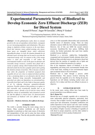 International Journal of Advanced Engineering, Management and Science (IJAEMS) [Vol-2, Issue-4, April- 2016]
Infogain Publication (Infogainpublication.com) ISSN : 2454-1311
www.ijaems.com Page | 68
Experimental Parametric Study of Biodiesel to
Develop Economic Zero Effluent Discharge (ZED)
for Diesel System
Komal D Pawar1
, Sagar M Gawande2
, Dhiraj V Godase3
1,2
Civil Engineering Department, APCOE, Pune, India
3
Mechanical Engineering Department, Yashoda Technical Campus, Satara, India
Abstract— In this globalization realm, there in constant
growth in the rate of expenditure of fossil fuels, consequent
on ever increasing population and urbanization. This gives
charge to depletion of finite resources in the near future.
Fossil fuel emission causes global-warming also green-
house gases are intangible factor which collectively
degrading the planet. As such, the situation demands for an
alternate source of energy that can be used to overcome the
conjectured energy crisis. In contrast to this, if the energy
source is clean and renewable, it will reduce the
environmental trouble as well. In the quest an alternate and
renewable energy resources, scientists have plead with a
variety of options among which biodiesel-diesel blends as
alternative fuels has become a popular option and is getting
the attention of many researchers. This is because scientists
have enlist the properties of biodiesel prepared from
vegetable oils are very close to commercial diesel and thus
it has a promising future as an alternative fuel for diesel
engine. Biodiesel being renewable, biodegradable and
green fuel can reduce our dependence on conventional/non-
renewable fossil fuels and it also helps to keep pure quality
of air by reducing obnoxious automotive/vehicular
emissions. Possible solution of this problem is to replace or
find renewable and economically feasible fuel as an
alternative source. Already a lot of work for source which
fulfill the criteria of sustainability and economical carried
out. But the effluent is critical issues. So characterization
and formation of biodiesel with zero effluent is prime
objective.
Keywords— Biodiesel, Emission, Zero effluent discharge.
I. INTRODUCTION
The world is currently facing the worst energy crisis in
history. Many countries worldwide are still heavily
dependent on petroleum as their main source of electricity
and transportation of fuel, and its price has been setting
records in recent day. Thus the only possible solution to this
crisis is to find sustainable (Renewable) and economically
feasible source of alternative energy. There are many
alternative sources fulfill the first criterion (sustainability).
However, few of this can fulfill the second criterion
(economic feasibility).The best option, fulfilling both
criteria, the biofuel particularly that need from radially
available biomass feedback.
Biodiesel is a non-toxic, sulphur-free, biodegradable,
oxygenated and environment friendly alternate diesel fuel.
Biodiesel (fatty acid alkyl esters) is an alternative diesel fuel
derived from the reaction of vegetable oils or lipids and
alcohol with or without the presence of a catalyst.
One of the importance aspects of biodiesel is its bio-
degradability and being more environmental friendly than
of the fossil fuels, resulting in less environmental impact
upon accidental release to the environment.
Biodiesel fuel is made through a process called
transesterification. This process involves removing the
glycerin from the vegetable oil or fat. During the process
byproducts are left behind, including methyl esters and
glycerin. So to reduce and form zero effluent in process is
objective.
II. LITERATURE REVIEW
In the recent years, serious efforts have been made by
several researchers to use different sources
Ma F, Hanna MA
Showed the use of straight vegetable oils is restricted by
some unfavorable physical properties, particularly their
viscosity. Due to higher viscosity, the straight vegetable oil
causes poor fuel atomization, incomplete combustion and
carbon deposition on the injector and valve seats resulting
in serious engine fouling. One possible method to overcome
the problem of higher viscosity is blending of vegetable oil
with diesel in proper proportion, and the other method is
transesterification of oils to produce biodiesel.[2]
Peterson CL et.al
 
