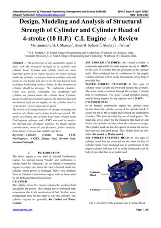 International Journal of Advanced Engineering, Management and Science (IJAEMS) [Vol-2, Issue-4, April- 2016]
Infogain Publication (Infogainpublication.com) ISSN : 2454-1311
www.ijaems.com Page | 156
Design, Modeling and Analysis of Structural
Strength of Cylinder and Cylinder Head of
4-stroke (10 H.P.) C.I. Engine – A Review
Mahammadrafik J. Meman1
, Amit B. Solanki2
, Akshay J. Parmar3
1,3
B.E. Student, C.U. Shah College of Engineering and Technology, Wadhwan city, Gujarat, India.
2
Assistant Professor, C.U. Shah College of Engineering and Technology, Wadhwan city, Gujarat, India.
Abstract — The proficiency of any automobile engine is
deals with the structural strength of its cylinder and
cylinder head. Cylinder and cylinder head are most
important parts of an engine because the piston moving
inside the cylinder, so friction between cylinder wall and
piston is very higher and due to this the mechanical load
or fatigue load acting on the cylinder. So that structure of
cylinder should be stronger. The combustion chamber,
crank case, piston, connecting rod, crankshaft and
cylinder are placed under the cylinder head. Cylinder
head provides the protection against the high thermal and
mechanical load on an engine, so the cylinder head is
“a protector” of an engine and its parts.
The review of existing literature on design, modeling and
analysis of cylinder and cylinder head is presented. 3D-
model of cylinder and cylinder head were created using
Pro/Engineer software and ANSYS was used to analyze
the thermal and structural analysis. So finally design
considerations, material specifications, failure analysis,
these all are reviewed successfully over here.
Keywords—Cylinder, cylinder head, FEM,
Pro/Engineer, ANSYS, fatigue load, thermal load,
structural strength.
I. INTRODUCTION
The diesel engine is one kind of Internal Combustion
engine. An internal means “Inside” and combustion is
similar word for “Burning”, So an Internal Combustion
engine is simply one where the fuel is burned inside the
cylinder where power is produced. That’s very different
from an External Combustion engine such as those used
by old fashioned steam locomotives.
CYLINDER
The cylinder of an I.C. engine contains the working fluid
and guides the piston. The cylinder has to withstand high
temperature due to the combustion of fuel; So that, some
arrangement must be provided to cool the cylinder. The
cylinder engines are generally Air Cooled and Water
Cooled.
AIR COOLED CYLINDER: Air cooled cylinder is
commonly applicable for small engines say up to 20KW.
In this type of cylinder fins are provided on the cylinder
walls. Heat produced due to combustion in the engine
cylinder and heat will be easily dissipated to air by help of
provided fins.
WATER COOLED CYLINDER: In this type of
cylinder water jackets are provided around the cylinder.
The water when circulated through the jackets, It absorb
heat of combustion. The water cooled cylinders mainly
used in heavy engines having capacity above 20 KW.
CYLINDER HEAD
In an Internal combustion engine the cylinder head
located above the cylinder on top of the cylinder block. It
closes the top of the cylinder and forming the combustion
chamber. This joint is sealed by use of head gasket. The
head also gives space for the passages that feed air and
fuel to the cylinder and that allow the exhaust to escape.
The cylinder head can also be a place to mount the valves,
fuel injectors and spark plugs. The cylinder head are also
either Air cooled or Water cooled.
AIR COOLED CYLINDER HEAD: In this type of
cylinder head fins are provided on the outer surface of
cylinder head. Heat produced due to combustion in the
engine cylinder and heat will be easily dissipated to air by
help of provided fins on cylinder head.
Fig.1: Assembly of the Cylinder and Cylinder Head
 