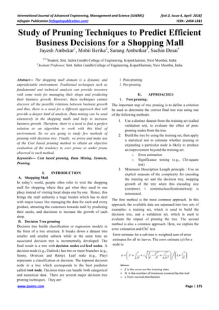 International Journal of Advanced Engineering, Management and Science (IJAEMS) [Vol-2, Issue-4, April- 2016]
Infogain Publication (Infogainpublication.com) ISSN : 2454-1311
www.ijaems.com Page | 175
Study of Pruning Techniques to Predict Efficient
Business Decisions for a Shopping Mall
Jayesh Ambekar1
, Mohit Berika2
, Sarang Ambotkar3
, Sachin Desai4
1,2,3
Student, Smt. Indira Gandhi College of Engineering, Koparkhairane, Navi Mumbai, India
4
Assitant Professor, Smt. Indira Gandhi College of Engineering, Koparkhairane, Navi Mumbai, India
Abstract— The shopping mall domain is a dynamic and
unpredictable environment. Traditional techniques such as
fundamental and technical analysis can provide investors
with some tools for managing their shops and predicting
their business growth. However, these techniques cannot
discover all the possible relations between business growth
and thus, there is a need for a different approach that will
provide a deeper kind of analysis. Data mining can be used
extensively in the shopping malls and help to increase
business growth. Therefore, there is a need to find a perfect
solution or an algorithm to work with this kind of
environment. So we are going to study few methods of
pruning with decision tree. Finally, we prove and make use
of the Cost based pruning method to obtain an objective
evaluation of the tendency to over prune or under prune
observed in each method.
Keywords— Cost based pruning, Data Mining, Itemsets,
Pruning.
I. INTRODUCTION
A. Shopping Mall
In today’s world, people often refer to visit the shopping
mall for shopping where they get what they need in one
place instead of visiting local shops one by one. Hence, this
brings the mall authority a huge burden which has to deal
with major issues like managing the data for each and every
product, attracting the customers towards mall by predicting
their needs, and decisions to increase the growth of each
shop.
B. Decision Tree pruning
Decision tree builds classification or regression models in
the form of a tree structure. It breaks down a dataset into
smaller and smaller subsets while at the same time an
associated decision tree is incrementally developed. The
final result is a tree with decision nodes and leaf nodes. A
decision node (e.g., Outlook) has two or more branches (e.g.,
Sunny, Overcast and Rainy). Leaf node (e.g., Play)
represents a classification or decision. The topmost decision
node in a tree which corresponds to the best predictor
called root node. Decision trees can handle both categorical
and numerical data. There are several major decision tree
pruning techniques. They are:
1 .Post-pruning
2. Pre-pruning.
II. APPROACHES
1. Post pruning:
The important step of tree pruning is to define a criterion
be used to determine the correct final tree size using one
of the following methods:
1. Use a distinct dataset from the training set (called
validation set), to evaluate the effect of post-
pruning nodes from the tree.
2. Build the tree by using the training set, then apply
a statistical test to estimate whether pruning or
expanding a particular node is likely to produce
an improvement beyond the training set.
o Error estimation
o Significance testing (e.g., Chi-square
test)
3. Minimum Description Length principle : Use an
explicit measure of the complexity for encoding
the training set and the decision tree, stopping
growth of the tree when this encoding size
(size(tree) + size(misclassifications(tree)) is
minimized.
The first method is the most common approach. In this
approach, the available data are separated into two sets of
examples: a training set, which is used to build the
decision tree, and a validation set, which is used to
evaluate the impact of pruning the tree. The second
method is also a common approach. Here, we explain the
error estimation and Chi2
test.
Error estimate for a sub-tree is weighted sum of error
estimates for all its leaves. The error estimate (e) for a
node is:
 