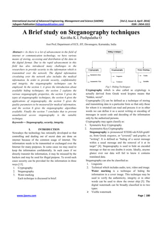 International Journal of Advanced Engineering, Management and Science (IJAEMS) [Vol-2, Issue-4, April- 2016]
Infogain Publication (Infogainpublication.com) ISSN : 2454-1311
www.ijaems.com Page | 180
A Brief study on Steganography techniques
Kavitha K J, Pushpalatha O
Asst Prof, Department of ECE, JIT, Davanagere, Karnataka, India
Abstract— As there is a lot of advancement in the field of
internet or communication technology, we have various
means of storing, accessing and distribution of the data in
the digital format. Due to the rapid advancement in this
field has also introduced many challenges to the
researchers to provide security to the information which is
transmitted over the network. The digital information
circulating over the network also includes the medical
information. In order to provide security, confidentiality
and integrity, the steganographic techniques can be
employed. In the section 1, it gives the introduction about
available hiding techniques; the section 2 explains the
various steganography properties, the section 3 gives the
types of steganographic techniques, the section 4 gives the
applications of steganography, the section 5 gives the
quality parameters to be measured for medical information,
and the section 6 gives the steganographic algorithms
available. Finally the section 7 concludes that to prevent
unauthorized access steganography is the suitable
technique.
Keywords— Steganography, security, integrity.
I. INTRODUCTION
Nowadays the technology has rationally developed so that
controlling and dealing out of secret data are done on
internet because of the common usage of internet. The
information needs to be transmitted or exchanged over the
Internet for many purposes. In some cases we may need to
keep the information confidentially. In such cases if we
directly transmit the information, it may be misused by the
hackers and may be used for illegal purpose. To avoid such
cases security can be provided for the information in three
ways [13].
1. Cryptography
2. Steganography
3. Water marking
Each technique is discussed in brief:
Fig.1: Hiding Techniques
Cryptography which is also called as cryptology is
actually derived from Greek word kryptos means that
"hidden, secret".
Cryptography [3] can be defined as a technique of storing
and transmitting data in a particular form so that only those
for whom it is intended can read and process it or in other
words we can define it as a secret writing or encoding of
messages in secret code and decoding of the information
only by the authorized persons.
Cryptography may again classify as:
1. Symmetric Key Cryptography
2. Asymmetric Key Cryptography
Steganography is pronounced STEHG-uh-NAH-gruhf-
ee, from Greek steganos, or "covered," and graphie, or
"writing". It is defined as “hiding of a secret message
within a usual message and the removal of it at its
target” [4]. Steganography is used to hide an encoded
message so that no one doubts it exists. Ideally, anyone
glance over our data will fail to know it contains
translated data.
Steganography can also be classified as:
1. Linguistic
2. Technical which includes audio, text, video and image.
Water marking is a technique of hiding the
information in a cover image. This technique may be
used to verify the authenticity, integrity or in other
words can be used to show the owner ship [5]. The
digital watermark can be broadly classified in to two
types:
Visible watermark
 