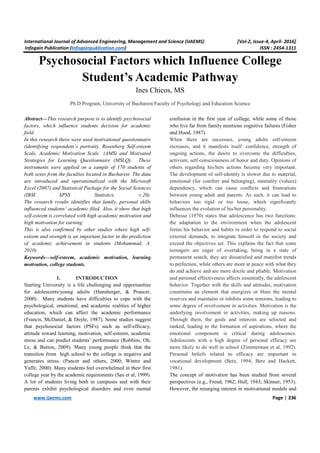 International Journal of Advanced Engineering, Management and Science (IJAEMS) [Vol-2, Issue-4, April- 2016]
Infogain Publication (Infogainpublication.com) ISSN : 2454-1311
www.ijaems.com Page | 236
Psychosocial Factors which Influence College
Student’s Academic Pathway
Ines Chicos, MS
Ph.D Program, University of Bucharest/Faculty of Psychology and Education Science
Abstract—This research purpose is to identify psychosocial
factors, which influence students decision for academic
field.
In this research there were used motivational questionnaire
(identifying respondent’s portrait), Rosenberg Self-esteem
Scale, Academic Motivation Scale (AMS) and Motivated
Strategies for Learning Questionnaire (MSLQ). These
instruments were applied on a sample of 170 students of
both sexes from the faculties located in Bucharest. The data
are introduced and operationalized with the Microsoft
Excel (2007) and Statistical Package for the Social Sciences
(IBM SPSS Statistics, v.20).
The research results identifies that family, personal skills
influenced students’ academic filed. Also, it show that high
self-esteem is correlated with high academic motivation and
high motivation for earning.
This is also confirmed by other studies where high self-
esteem and strength is an important factor in the prediction
of academic achievement in students (Mohammad, A.
2010).
Keywords—self-esteem, academic motivation, learning
motivation, college students.
I. INTRODUCTION
Starting University is a life challenging and opportunities
for adolescents/young adults (Hunsberger, & Prancer,
2000). Many students have difficulties to cope with the
psychological, emotional, and academic realities of higher
education, which can affect the academic performance
(Francis, McDaniel, & Doyle, 1987). Some studies suggest
that psychosocial factors (PSFs) such as self-efficacy,
attitude toward learning, motivation, self-esteem, academic
stress and can predict students’ performance (Robbins, Oh,
Le, & Button, 2009). Many young people think that the
transition from high school to the college is negative and
generates stress. (Pancer and others, 2000; Wintre and
Yaffe, 2000). Many students feel overwhelmed in their first
college year by the academic requirements (Sax et al, 1999).
A lot of students living both in campuses and with their
parents exhibit psychological disorders and even mental
confusion in the first year of college, while some of those
who live far from family mentions cognitive failures (Fisher
and Hood, 1987).
When there are successes, young adults self-esteem
increases, and it manifests itself: confidence, strength of
ongoing actions, the desire to overcome the difficulties,
activism, self-consciousness of honor and duty. Opinions of
others regarding his/hers actions become very important.
The development of self-identity is slower due to material,
emotional (for comfort and belonging), mentality (values)
dependency, which can cause conflicts and frustrations
between young adult and parents. As such, it can lead to
behaviors too rigid or too loose, which significantly
influences the evolution of his/her personality.
Debesse (1970) states that adolescence has two functions:
the adaptation to the environment when the adolescent
forms his behavior and habits in order to respond to social
external demands, to integrate himself in the society and
exceed the objectives set. This explains the fact that some
teenagers are eager of overtaking, being in a state of
permanent search, they are dissatisfied and manifest trends
to perfection, while others are more at peace with what they
do and achieve and are more docile and pliable. Motivation
and personal effectiveness affects essentially, the adolescent
behavior. Together with the skills and attitudes, motivation
constitutes an element that energizes or blurs the mental
reserves and maintains or inhibits some tensions, leading to
some degree of involvement in activities. Motivation is the
underlying involvement in activities, making up reasons.
Through them, the goals and interests are selected and
ranked, leading to the formation of aspirations, where the
emotional component is critical during adolescence.
Adolescents with a high degree of personal efficacy are
more likely to do well in school (Zimmerman et al, 1992).
Personal beliefs related to efficacy are important in
vocational development (Betz, 1994; Betz and Hackett,
1981).
The concept of motivation has been studied from several
perspectives (e.g., Freud, 1962; Hull, 1943; Skinner, 1953).
However, the resurging interest in motivational models and
 