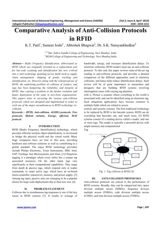 International Journal of Advanced Engineering, Management and Science (IJAEMS) [Vol-2, Issue-4, April- 2016]
Infogain Publication (Infogainpublication.com) ISSN : 2454-1311
www.ijaems.com Page | 247
Comparative Analysis of Anti-Collision Protocols
in RFID
K.T. Patil1
, Sumeet Joshi2
, Abhishek Bhagwat3
, Dr. S.K. Narayankhedkar4
1,2,3
Smt. Indira Gandhi College of Engineering, Navi Mumbai, India
4
MGM College of Engineering and Technology, Navi Mumbai,India
Abstract— Radio Frequency Identification, abbreviated as
RFID which was originally invented as a replacement tool
for bar-code scanning and identification has now evolved
into a vital technology spanning across fields such as supply
chain management, shipping of goods, tracking and
identification, etc. However along with the widespread use of
RFID, the underlying problem of collision of readers, and
tags has been hampering the reliability, and integrity of
RFID; thus causing a problem in the further evolution and
future deployment of the same in new-born organizations.
This papers aims at surveying the various anti-collision
protocols which are designed and implemented in order to
curb one of the major encumbrances in RFID technology viz.
collision.
Keywords— RFID, Anti-collision, ALOHA protocols, Tree
protocols, Hybrid variants, Energy- efficient, MAS
protocol.
I. INTRODUCTION
RFID [Radio Frequency Identification] technology, which
provides efficient wireless object identification, is envisioned
to bridge the physical world and the virtual world. Many
large companies have set foot in this area, providing
hardware and software solutions as well as contributing to a
global standard. The major RFID technology providers
include Philips Electronic, Texas Instruments, IBM, Intel,
SAP, VeriSign, Sun Microsystems, and Alien. [1] Ubiquitous
tagging is a paradigm where every entity has a unique tag
associated resources. On the other hand, tags vary
significantly in their computational capabilities. They range
from dumb & passive tags, which respond only at reader
commands, to smart active tags, which have an on-board
micro-controller, transceiver, memory, and power supply. [3]
Among tag types, passive ones are emerging to be a popular
choice for large scale deployments due to their low cost. [4]
II. PROBLEM STATEMENT
Collision due to simultaneous tag responses is one of the key
issues in RFID systems [7]. It results in wastage of
bandwidth, energy, and increases identification delays. To
minimize collisions, RFID readers must use an anti-collision
protocol. To this end, this paper reviews state-of-the-art tag
reading or anti-collision protocols, and provides a detailed
comparison of the different approaches used to minimize
collisions, and hence help reduce identification delays. Such
review will be of great importance to researchers and
designers that are building RFID systems involving
interrogation zones with varying tag densities.
with it. Picture a scenario where everything in the world is
associated with, and can be identified using an electronic tag.
Such ubiquitous applications have become common in
multiple fields which are related to access
control, and security systems. The first traditional technology
to be replaced by RFID is the barcode system. RFID can do
everything that barcodes can, and much more. [2] RFID
systems consist of a reading device called a reader, and one
or more tags. The reader is typically a powerful device with
ample memory and computational
Tag
Fig. 1. Tag collision in RFID [3]
III. ANTI-COLLISION PROTOCOLS
Anti-collision protocols are critical to the performance of
RFID systems. Broadly, they can be categorized into, space
division multiple access (SDMA), frequency division
multiple access (FDMA), code division multiple access
(CDMA, and time division multiple access (TDMA).
 