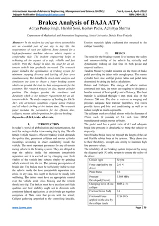 International Journal of Advanced Engineering, Management and Science (IJAEMS) [Vol-2, Issue-4, April- 2016]
Infogain Publication (Infogainpublication.com) ISSN: 2454-1311
www.ijaems.com Page | 79
Brakes Analysis of BAJAATV
Aditya Pratap Singh, Harshit Soni, Keshav Padia, Achintya Sharma
Department of Mechanical and Automation Engineering, Amity University, Noida, Uttar Pradesh
Abstract— In the modern day and age where automobiles
are an essential part of our day to day life, the
requirements of each are different. Some demand for a
high-performance machine whereas others require a
comfortable ride. The modern engineering helps in
achieving all the aspects of a safe, reliable and fast
vehicle. With the change in time, the need for an all-
terrain vehicle has gradually increased. The research
paper includes the optimisation of braking system for
minimum stopping distance and locking all four tyres
simultaneously. The SolidWorks struct-static analysis and
simulation are done to obtain a better braking system
which can provide the best in class arrangements for the
customer. The research focused on disc, master cylinder
position. The designs provide the sturdiness and
durability which is the primary requirement for an all-
terrain vehicle. The study comprises of braking for BAJA-
ATV. The all-terrain conditions require active braking
and all wheels locking at the instant time. The research
paper includes the parameters for the efficient disc,
callipers, master cylinder position for effective braking.
Keywords— BAJA, brake, all-terrain.
I. INTRODUCTION
In today’s world of globalisation and modernization, the
need for racing vehicles is increasing day by day. The all-
terrain vehicle requires efficient braking which demands
the quality disc, prominent callipers and master cylinder
mountings according to space availability inside the
vehicle. The most important parameter for any all-terrain
racing vehicle is the braking system. They are obliged to
stop the vehicle inside the minimum conceivable
separation and it is carried out by changing over fresh
vitality of the vehicle into hotness vitality by grinding
which scattered into the air. The primary prerequisites of
brakes are: The brakes must be sufficiently stable to stop
the vehicle inside the base conceivable separation in a
crisis. In any case, this ought to likewise be steady with
wellbeing. The driver must have an appropriate control
over the vehicle amid crisis braking and the vehicle
should not slip. The brakes must have excellent anti-fade
qualities and their viability ought not to diminish with
consistent delayed application. A circle brake get together
comprises of Plate rotor that pivots with the wheel;
Calliper gathering appended to the controlling knuckle,
Erosion materials (plate cushions) that mounted to the
calliper Assembly.
II. DESIGN
The need for the braking system is to increase the safety
and manoeuvrability of the vehicle by statically and
dynamically locking all four tires on both paved and
unpaved surfaces.
Tandem Master Cylinder mounted on the front of brake
pedal providing the driver with enough space. The master
cylinder bore, size, calliper piston radius and pedal ratio
determined by doing the brake calculations.
Rotors and Callipers: The energy of vehicle motion
converted into heat, the rotors are required to dissipate a
honcho amount of heat quickly and efficiency. This heat
transfer is achieved through 4 mm thick disc of the
diameter 200 mm. The disc is resistant to warping and
provides adequate heat transfer properties. The rotors
provide better pad bite and conditioning as well as to
reduce weight as much as possible.
The callipers used are of dual pistons with the diameter of
27mm each. It consists of 3/4 inch bore OEM
manufactured tandem master cylinder.
The pedal used has a pedal ratio of 4:1 and adequate
brake line pressure is developed to bring the vehicle to
stop early.
Steel braided brake lines run through the length of the car
and flexible rubber lines at the A-arms. They chose due
to their flexibility, strength and ability to maintain high
line pressure values.
The reliability of our braking system improved by using
the diagonal split (X split) system to ensure the safety of
the driver.
Circuit Type X type
Force Applied by the
driver
250 N
Pedal Ratio 4:1
Pressure
Developed(Circuit)
3.508 MPa
Clamping force of one
calliper
8035.21 N
Friction(Brake Pad) 0.4
Frictional Force
applied on the disc by
the calliper (each
3214.08 N
 