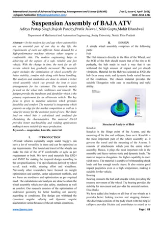 International Journal of Advanced Engineering, Management and Science (IJAEMS) [Vol-2, Issue-4, April- 2016]
Infogain Publication (Infogainpublication.com) ISSN: 2454-1311
www.ijaems.com Page | 83
Suspension Assembly of BAJAATV
Aditya Pratap Singh,Rajesh Pandey,Pratik Jaiswal, Nikit Gupta,Mohit Bhandwal
Department of Mechanical and Automation Engineering, Amity University, Noida, Uttar Pradesh
Abstract— In the modern day and age where automobiles
are an essential part of our day to day life, the
requirements of each are different. Some demand for a
high-performance machine whereas others require a
comfortable ride. The modern engineering helps in
achieving all the aspects of a safe, reliable and fast
vehicle. With the change in time, the need for an all-
terrain vehicle has gradually increased. The research
paper includes the optimisation of wheel assembly for
better stability, comfort ride along with better handling.
The analysis and simulation are done to obtain a better
wheel assembly which can provide the best in class
arrangements for the customer. The research mainly
focused on the wheel hub, wishbones and knuckle. The
designs provide the sturdiness and durability which is the
primary requirement for an all-terrain vehicle. The key
focus is given to material selection which provides
durability and comfort. The material is inexpensive which
presents an edge for the market competition as well as is
value for money for the customer point of view. The Static
load on wheel hub is calculated and analysed for
elucidating the characteristics. The material EN-24
provides better machinability and welding applications
making it more suitable for mass production.
Keywords— suspension, knuckle, material.
I. INTRODUCTION
Off-road vehicles especially single seater buggy’s can
have a lot of versatility in them and can be optimized as
per requirements. The bound and travel of the wheels can
make the ride of the ATV comfortable or agile as per
requirement or both. We have used materials like EN24
and SS302 for making the required design according to
the set specifications. The specifications derived by wheel
travel, track width, steering effort and wheelbase.
Previously other researchers have focused on weight
optimization and camber, caster adjustment methods, and
we focus on sturdiness and optimization as per required
need. The calculations and analysis are done to attain the
wheel assembly which provides safety, sturdiness as well
as comfort. Our research consists of the optimisation of
understeer geometry for better handling and security
according to conditions. The design can withstand the
consistent angular velocity and dynamic angular
acceleration varied because of the all-terrain conditions.
II. DESIGN
A simple wheel assembly comprises of the following
parts:
Hub
The Hub interacts directly to the Rim of the Wheel, and
the PCD of the Hub should match that of the rim to fit
perfectly, the hub made in such a way that it can
withstand the high amount of impact and yet absorb
vibrations. Material for the Hub was selected as EN24.the
hub faces many static and dynamic loads varied because
of the conditions. The chosen material provides the
suitable Elongation with ease in machining and weld
ability.
Structural Analysis of Hub
Knuckle
Knuckle is the Hinge point of the A-arms, and the
mounting of the disc and callipers, done on it. Knuckle is
the most important part of the wheel assembly as it
governs the travel and the mounting of the A-arms. It
consists of attachments which join the entire wheel
assembly. Hence, it plays the most important role in the
assembly and faces various static and dynamic loads. The
material requires elongation, the higher capability to meet
yield stress. The material is capable of withstanding shock
loads and has enough tensile stress. It also retains good
impact properties even at a high temperature, making it
suitable for the vehicle.
Bearing
Bearing connects the hub and knuckle while providing the
rotatory movement of the wheel. The bearing provides the
stability for movement and provides the uniaxial motion.
Disc-Brake
We have added disc brakes on all four of our wheels as it
provides better braking traction and stopping distance.
The disc brake consists of the pads which with the help of
callipers provides friction and contributes to retard or to
 