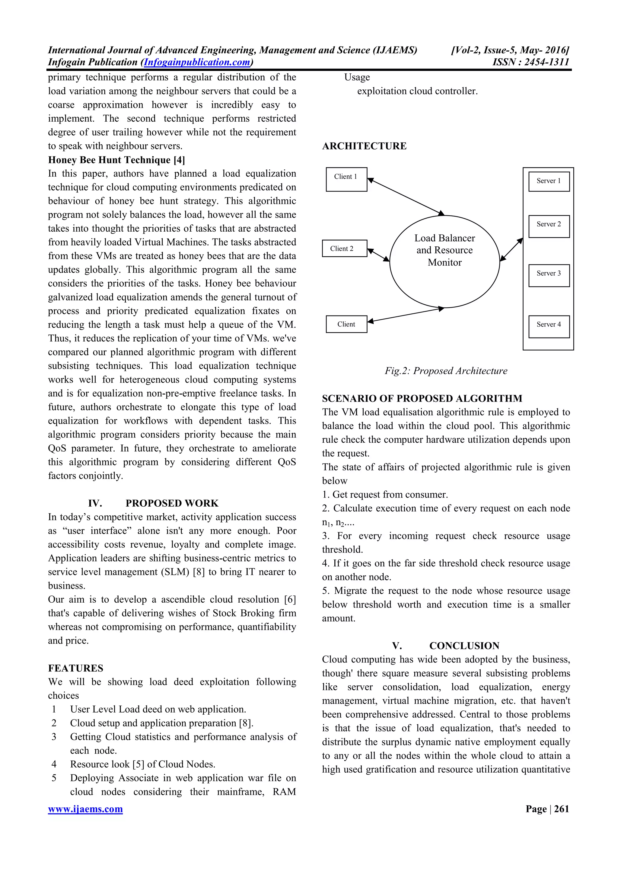 International Journal of Advanced Engineering, Management and Science (IJAE
Infogain Publication (Infogainpublication.com
www.ijaems.com
turnout [3]. I n distinction to interval [2], outturn
seeing that each one users area unit treated fairly that all
area unit making progress.
To improve the performance of the system and high
resource allocation quantitative relation we would like load
balancing mechanism in cloud. The characteristics of load
balancing unit of measurement [1] [5]:
• Distribute load equally across all the nodes.
• To comprehend a high user satisfaction.
• up the performance of the system.
• To reduce interval.
• to achieve resource utilization quantitative relation.
Let us take academic degree example for more than sited
characteristics:
Suppose we have got developed one application and deploy
it on cloud. Mean whereas this application is very
common. Thousands of people unit of measurement
exploitation our application. Suppose several users
exploitation this application at constant time from single
machine which we have a tendency to did not apply load
reconciliation approach to our application. Now
particular server is very busy to execute the user’s tasks
and different server’s square measure gently loaded or idle.
The users did not satisfy as a results of low response and
performance of the system. If we have a tendency to tend
to use load reconciliation on our application, we are able to
distribute some user’s tasks to different nodes and that
we'll get the high performance and faster interval.
Throughout this technique we'll reach more than
characteristics of load reconciliation.
TAXONOMY OF LOAD-BALANCING
ALGORITHMS
Fig.1: Taxonomy of Load balancing algorithm
Load Balancing
Algorithms
Static Dynamic
Centralized Distributed
International Journal of Advanced Engineering, Management and Science (IJAEMS)
Infogainpublication.com)
turnout [3]. I n distinction to interval [2], outturn cares with
treated fairly that all
To improve the performance of the system and high
ative relation we would like load
balancing mechanism in cloud. The characteristics of load
Distribute load equally across all the nodes.
to achieve resource utilization quantitative relation.
Let us take academic degree example for more than sited
Suppose we have got developed one application and deploy
it on cloud. Mean whereas this application is very
n. Thousands of people unit of measurement
exploitation our application. Suppose several users
exploitation this application at constant time from single
machine which we have a tendency to did not apply load
reconciliation approach to our application. Now the
particular server is very busy to execute the user’s tasks
and different server’s square measure gently loaded or idle.
The users did not satisfy as a results of low response and
performance of the system. If we have a tendency to tend
onciliation on our application, we are able to
distribute some user’s tasks to different nodes and that
we'll get the high performance and faster interval.
Throughout this technique we'll reach more than
BALANCING
1: Taxonomy of Load balancing algorithm
There area unit main a pair of categories of load balancing
[3] [4]. They’re
i) Static load levelling and ii) Dynamic load levelling.
Static algorithms works statically and do
present state of nodes. Dynamic algorithms [4] work on
current state of node and distributes load among the nodes.
Static algorithms use alone information regarding the
common behaviour of the system, ignoring this state of
system. On the other hand, dynamic algorithms react to the
system state that changes dynamically.
Static load levelling [4] algorithms area unit less
complicated as a results of there is not any ought to
maintain and method system state information. However,
the potential of static formula is prohibited by the actual
fact that they're doing not react to this system state. The
attraction of dynamic algorithms that they area unit doing
reply to system state so square measure higher ready to
avoid those states with unnecessari
Referable to this reason, dynamic policies have
significantly larger performance edges than static policies.
However, since dynamic algorithms [5] ought to collect
and react to system state info, they are basically lots of
sophisticated than static algorithms.
III. LITERATURE SURVEY
There are several researchers have planned the work on
load equalization in cloud computing, a number of them
are listed below.
A Genetic Algorithmic program [1]
A genetic algorithmic program approach for optimizing the
CMSdynMLB was planned and enforced. The most
distinction during this model from previous models is that
they thought of a sensible multiservice dynamic situation
within which at completely different
will amendment their locations, and every server cluster
solely handled a selected variety of transmission task so 2
performance objectives were optimized at an equivalent
time. the most options of this paper enclosed not solely the
proposal of a mathematical formulation of the CMS
dynMLB drawback however conjointly a theoretical
analysis for the algorithmic program convergence.
Delay Adjustment for Dynamic Load Equalization [2]
The authors are planned the delay drawback on dynamic
load equalization for Distributed Virtual Environments
(DVEs). thanks to communication delays among servers,
the load equalization method is also utilizing obsolete load
info from native servers to reason the equalization flows,
whereas the native servers
equalization flows to conduct load migration. This could
considerably have an effect on the performance of the load
equalization algorithmic program. To deal with this
drawback, authors given 2 strategies here: uniform
adjustment theme and adaptive adjustment theme. The
Distributed
[Vol-2, Issue-5, May- 2016]
ISSN : 2454-1311
Page | 260
There area unit main a pair of categories of load balancing
i) Static load levelling and ii) Dynamic load levelling.
Static algorithms works statically and do not ponder the
present state of nodes. Dynamic algorithms [4] work on
current state of node and distributes load among the nodes.
Static algorithms use alone information regarding the
common behaviour of the system, ignoring this state of
her hand, dynamic algorithms react to the
system state that changes dynamically.
Static load levelling [4] algorithms area unit less
complicated as a results of there is not any ought to
maintain and method system state information. However,
of static formula is prohibited by the actual
fact that they're doing not react to this system state. The
attraction of dynamic algorithms that they area unit doing
reply to system state so square measure higher ready to
avoid those states with unnecessarily poor performance.
Referable to this reason, dynamic policies have
significantly larger performance edges than static policies.
However, since dynamic algorithms [5] ought to collect
and react to system state info, they are basically lots of
d than static algorithms.
LITERATURE SURVEY
several researchers have planned the work on
load equalization in cloud computing, a number of them
A Genetic Algorithmic program [1]
A genetic algorithmic program approach for optimizing the
CMSdynMLB was planned and enforced. The most
distinction during this model from previous models is that
they thought of a sensible multiservice dynamic situation
within which at completely different time steps, shoppers
will amendment their locations, and every server cluster
solely handled a selected variety of transmission task so 2
performance objectives were optimized at an equivalent
time. the most options of this paper enclosed not solely the
roposal of a mathematical formulation of the CMS-
dynMLB drawback however conjointly a theoretical
analysis for the algorithmic program convergence.
Delay Adjustment for Dynamic Load Equalization [2]
The authors are planned the delay drawback on dynamic
load equalization for Distributed Virtual Environments
(DVEs). thanks to communication delays among servers,
the load equalization method is also utilizing obsolete load
info from native servers to reason the equalization flows,
is also utilizing obsolete
equalization flows to conduct load migration. This could
considerably have an effect on the performance of the load
equalization algorithmic program. To deal with this
drawback, authors given 2 strategies here: uniform
t theme and adaptive adjustment theme. The
 