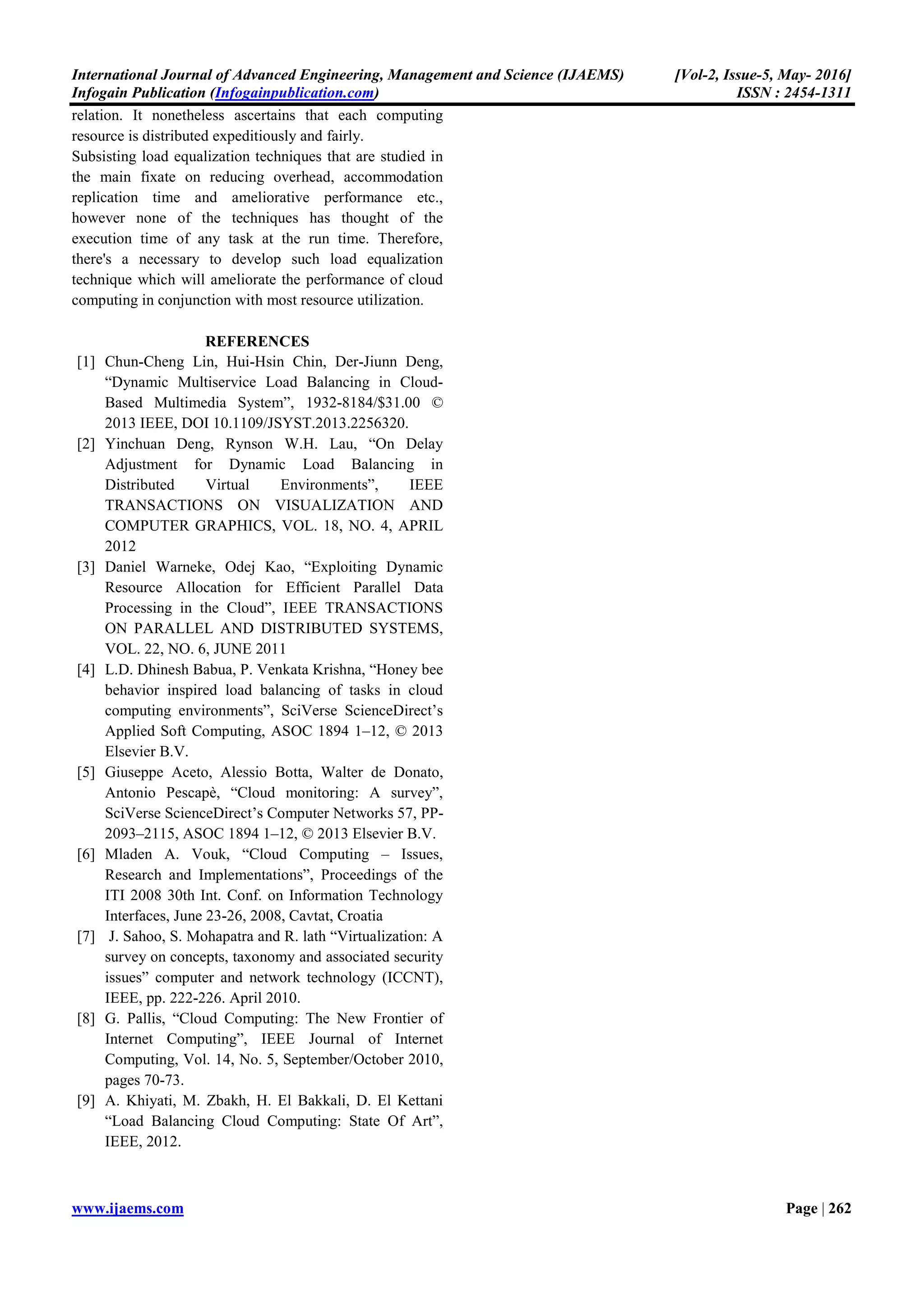 International Journal of Advanced Engineering, Management and Science (IJAEMS) [Vol-2, Issue-5, May- 2016]
Infogain Publication (Infogainpublication.com) ISSN : 2454-1311
www.ijaems.com Page | 262
relation. It nonetheless ascertains that each computing
resource is distributed expeditiously and fairly.
Subsisting load equalization techniques that are studied in
the main fixate on reducing overhead, accommodation
replication time and ameliorative performance etc.,
however none of the techniques has thought of the
execution time of any task at the run time. Therefore,
there's a necessary to develop such load equalization
technique which will ameliorate the performance of cloud
computing in conjunction with most resource utilization.
REFERENCES
[1] Chun-Cheng Lin, Hui-Hsin Chin, Der-Jiunn Deng,
“Dynamic Multiservice Load Balancing in Cloud-
Based Multimedia System”, 1932-8184/$31.00 ©
2013 IEEE, DOI 10.1109/JSYST.2013.2256320.
[2] Yinchuan Deng, Rynson W.H. Lau, “On Delay
Adjustment for Dynamic Load Balancing in
Distributed Virtual Environments”, IEEE
TRANSACTIONS ON VISUALIZATION AND
COMPUTER GRAPHICS, VOL. 18, NO. 4, APRIL
2012
[3] Daniel Warneke, Odej Kao, “Exploiting Dynamic
Resource Allocation for Efficient Parallel Data
Processing in the Cloud”, IEEE TRANSACTIONS
ON PARALLEL AND DISTRIBUTED SYSTEMS,
VOL. 22, NO. 6, JUNE 2011
[4] L.D. Dhinesh Babua, P. Venkata Krishna, “Honey bee
behavior inspired load balancing of tasks in cloud
computing environments”, SciVerse ScienceDirect’s
Applied Soft Computing, ASOC 1894 1–12, © 2013
Elsevier B.V.
[5] Giuseppe Aceto, Alessio Botta, Walter de Donato,
Antonio Pescapè, “Cloud monitoring: A survey”,
SciVerse ScienceDirect’s Computer Networks 57, PP-
2093–2115, ASOC 1894 1–12, © 2013 Elsevier B.V.
[6] Mladen A. Vouk, “Cloud Computing – Issues,
Research and Implementations”, Proceedings of the
ITI 2008 30th Int. Conf. on Information Technology
Interfaces, June 23-26, 2008, Cavtat, Croatia
[7] J. Sahoo, S. Mohapatra and R. lath “Virtualization: A
survey on concepts, taxonomy and associated security
issues” computer and network technology (ICCNT),
IEEE, pp. 222-226. April 2010.
[8] G. Pallis, “Cloud Computing: The New Frontier of
Internet Computing”, IEEE Journal of Internet
Computing, Vol. 14, No. 5, September/October 2010,
pages 70-73.
[9] A. Khiyati, M. Zbakh, H. El Bakkali, D. El Kettani
“Load Balancing Cloud Computing: State Of Art”,
IEEE, 2012.
 