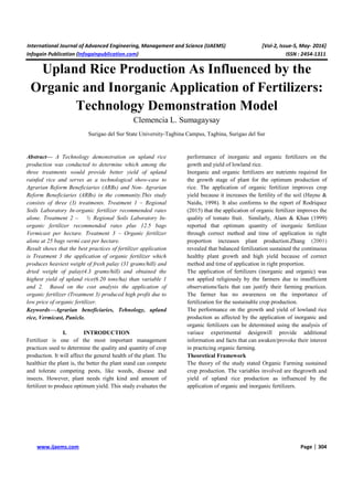 International Journal of Advanced Engineering, Management and Science (IJAEMS) [Vol-2, Issue-5, May- 2016]
Infogain Publication (Infogainpublication.com) ISSN : 2454-1311
www.ijaems.com Page | 304
Upland Rice Production As Influenced by the
Organic and Inorganic Application of Fertilizers:
Technology Demonstration Model
Clemencia L. Sumagaysay
Surigao del Sur State University-Tagbina Campus, Tagbina, Surigao del Sur
Abstract— A Technology demonstration on upland rice
production was conducted to determine which among the
three treatments would provide better yield of upland
rainfed rice and serves as a technological show-case to
Agrarian Reform Beneficiaries (ARBs) and Non- Agrarian
Reform Beneficiaries (ARBs) in the community.This study
consists of three (3) treatments. Treatment 1 – Regional
Soils Laboratory In-organic fertilizer recommended rates
alone. Treatment 2 – ½ Regional Soils Laboratory In-
organic fertilizer recommended rates plus 12.5 bags
Vermicast per hectare. Treatment 3 – Organic fertilizer
alone at 25 bags vermi cast per hectare.
Result shows that the best practices of fertilizer application
is Treatment 3 the application of organic fertilizer which
produces heaviest weight of fresh palay (31 grams/hill) and
dried weight of palay(4.3 grams/hill) and obtained the
highest yield of upland rice(6.20 tons/ha) than variable 1
and 2. Based on the cost analysis the application of
organic fertilizer (Treatment 3) produced high profit due to
low price of organic fertilizer.
Keywords—Agrarian beneficiaries, Tehnology, upland
rice, Vermicast, Panicle.
I. INTRODUCTION
Fertilizer is one of the most important management
practices used to determine the quality and quantity of crop
production. It will affect the general health of the plant. The
healthier the plant is, the better the plant stand can compete
and tolerate competing pests, like weeds, disease and
insects. However, plant needs right kind and amount of
fertilizer to produce optimum yield. This study evaluates the
performance of inorganic and organic fertilizers on the
gowth and yield of lowland rice.
Inorganic and organic fertilizers are nutrients required for
the growth stage of plant for the optimum production of
rice. The application of organic fertilizer improves crop
yield because it increases the fertility of the soil (Hayne &
Naidu, 1998). It also conforms to the report of Rodriquez
(2015) that the application of organic fertilizer improves the
quality of tomato fruit. Similarly, Alam & Khan (1999)
reported that optimum quantity of inorganic fertilizer
through correct method and time of application in right
proportion increases plant production.Zhang (2001)
revealed that balanced fertilization sustained the continuous
healthy plant growth and high yield because of correct
method and time of application in right proportion.
The application of fertilizers (inorganic and organic) was
not applied religiously by the farmers due to insufficient
observations/facts that can justify their farming practices.
The farmer has no awareness on the importance of
fertilization for the sustainable crop production.
The performance on the growth and yield of lowland rice
production as affected by the application of inorganic and
organic fertilizers can be determined using the analysis of
variace experimental designwill provide additional
information and facts that can awaken/provoke their interest
in practicing organic farming.
Theoretical Framework
The theory of the study stated Organic Farming sustained
crop production. The variables involved are thegrowth and
yield of upland rice production as influenced by the
application of organic and inorganic fertilizers.
 