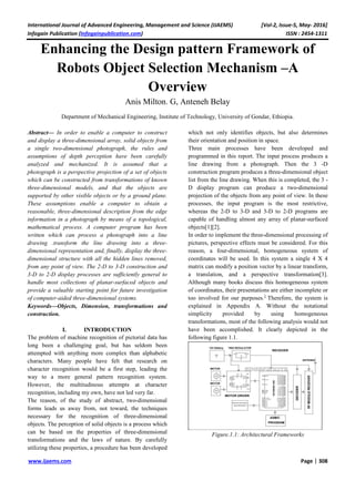 International Journal of Advanced Engineering, Management and Science (IJAEMS) [Vol-2, Issue-5, May- 2016]
Infogain Publication (Infogainpublication.com) ISSN : 2454-1311
www.ijaems.com Page | 308
Enhancing the Design pattern Framework of
Robots Object Selection Mechanism –A
Overview
Anis Milton. G, Anteneh Belay
Department of Mechanical Engineering, Institute of Technology, University of Gondar, Ethiopia.
Abstract— In order to enable a computer to construct
and display a three-dimensional array, solid objects from
a single two-dimensional photograph, the rules and
assumptions of depth perception have been carefully
analyzed and mechanized. It is assumed that a
photograph is a perspective projection of a set of objects
which can be constructed from transformations of known
three-dimensional models, and that the objects are
supported by other visible objects or by a ground plane.
These assumptions enable a computer to obtain a
reasonable, three-dimensional description from the edge
information in a photograph by means of a topological,
mathematical process. A computer program has been
written which can process a photograph into a line
drawing .transform the line drawing into a three-
dimensional representation and, finally, display the three-
dimensional structure with all the hidden lines removed,
from any point of view. The 2-D to 3-D construction and
3-D to 2-D display processes are sufficiently general to
handle most collections of planar-surfaced objects and
provide a valuable starting point for future investigation
of computer-aided three-dimensional systems.
Keywords—Objects, Dimension, transformations and
construction.
I. INTRODUCTION
The problem of machine recognition of pictorial data has
long been a challenging goal, but has seldom been
attempted with anything more complex than alphabetic
characters. Many people have felt that research on
character recognition would be a first step, leading the
way to a more general pattern recognition system.
However, the multitudinous attempts at character
recognition, including my own, have not led very far.
The reason, of the study of abstract, two-dimensional
forms leads us away from, not toward, the techniques
necessary for the recognition of three-dimensional
objects. The perception of solid objects is a process which
can be based on the properties of three-dimensional
transformations and the laws of nature. By carefully
utilizing these properties, a procedure has been developed
which not only identifies objects, but also determines
their orientation and position in space.
Three main processes have been developed and
programmed in this report. The input process produces a
line drawing from a photograph. Then the 3 -D
construction program produces a three-dimensional object
list from the line drawing. When this is completed, the 3 -
D display program can produce a two-dimensional
projection of the objects from any point of view. In these
processes, the input program is the most restrictive,
whereas the 2-D to 3-D and 3-D to 2-D programs are
capable of handling almost any array of planar-surfaced
objects[1][2].
In order to implement the three-dimensional processing of
pictures, perspective effects must be considered. For this
reason, a four-dimensional, homogeneous system of
coordinates will be used. In this system a single 4 X 4
matrix can modify a position vector by a linear transform,
a translation, and a perspective transformation[3].
Although many books discuss this homogeneous system
of coordinates, their presentations are either incomplete or
too involved for our purposes.1
Therefore, the system is
explained in Appendix A. Without the notational
simplicity provided by using homogeneous
transformations, most of the following analysis would not
have been accomplished. It clearly depicted in the
following figure 1.1.
Figure.1.1: Architectural Frameworks
 